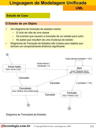 Linguagem de Modelagem Unificada
                                                                                           UML

 Estudo de Caso

O Estado de um Objeto
•     Um diagrama de transição de estados mostra
        – O ciclo de vida de uma classe
        – Os eventos que causam a transição de um estado para outro
        – As ações que resultam de uma mudança de estado
•     Diagramas de Transição de Estados são criados para objetos que
      tenham um comportamento dinâmico significante



                                                                             Inclui aluno[ contador < 10 ]

                                        Incluir Aluno /
    Iniciar Ação                         Contador = 0
fazer: Iiniciar curso
                                                                                            Abrir
                                                                                    entrar: Registrar Aluno
                                                                                   Sair: incrementa contador


                  Cancelar

                                                          Cancelar                          [ contador = 10 ]

                   Cancelado
        fazer: Notificar Aluno Matriculado
                                                                                Fechado
                                                  Cancelar                fazer: Finalize curso




Diagrama de Transições de Estados



                                   © Copyright Rildo Ferreira, e-tecnologia.com, 2009                          113
 