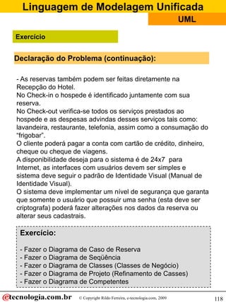 Linguagem de Modelagem Unificada
                                                                         UML

Exercício


Declaração do Problema (continuação):

- As reservas também podem ser feitas diretamente na
Recepção do Hotel.
No Check-in o hospede é identificado juntamente com sua
reserva.
No Check-out verifica-se todos os serviços prestados ao
hospede e as despesas advindas desses serviços tais como:
lavandeira, restaurante, telefonia, assim como a consumação do
“frigobar”.
O cliente poderá pagar a conta com cartão de crédito, dinheiro,
cheque ou cheque de viagens.
A disponibilidade deseja para o sistema é de 24x7 para
Internet, as interfaces com usuários devem ser simples e
sistema deve seguir o padrão de Identidade Visual (Manual de
Identidade Visual).
O sistema deve implementar um nível de segurança que garanta
que somente o usuário que possuir uma senha (esta deve ser
criptografa) poderá fazer alterações nos dados da reserva ou
alterar seus cadastrais.

 Exercício:

 - Fazer o Diagrama de Caso de Reserva
 - Fazer o Diagrama de Seqüência
 - Fazer o Diagrama de Classes (Classes de Negócio)
 - Fazer o Diagrama de Projeto (Refinamento de Casses)
 - Fazer o Diagrama de Competentes

                    © Copyright Rildo Ferreira, e-tecnologia.com, 2009         118
 