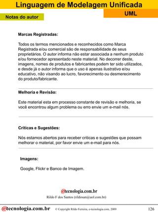 Linguagem de Modelagem Unificada
                                                                              UML
Notas do autor


     Marcas Registradas:

     Todos os termos mencionados e reconhecidos como Marca
     Registrada e/ou comercial são de responsabilidade de seus
     proprietários. O autor informa não estar associada a nenhum produto
     e/ou fornecedor apresentado neste material. No decorrer deste,
     imagens, nomes de produtos e fabricantes podem ter sido utilizados,
     e desde já o autor informa que o uso é apenas ilustrativo e/ou
     educativo, não visando ao lucro, favorecimento ou desmerecimento
     do produto/fabricante.


     Melhoria e Revisão:

     Este material esta em processo constante de revisão e melhoria, se
     você encontrou algum problema ou erro envie um e-mail nós.




     Criticas e Sugestões:

     Nós estamos abertos para receber criticas e sugestões que possam
     melhorar o material, por favor envie um e-mail para nós.


      Imagens:

      Google, Flickr e Banco de Imagem.




                    Rildo F dos Santos (rildosan@uol.com.br)


                         © Copyright Rildo Ferreira, e-tecnologia.com, 2009         126
 