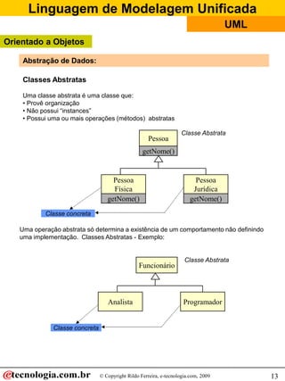 Linguagem de Modelagem Unificada
                                                                                     UML
Orientado a Objetos

    Abstração de Dados:

    Classes Abstratas

    Uma classe abstrata é uma classe que:
    • Provê organização
    • Não possui “instances”
    • Possui uma ou mais operações (métodos) abstratas

                                                                    Classe Abstrata
                                                      Pessoa
                                                   getNome()


                                     Pessoa                               Pessoa
                                     Física                              Jurídica
                                   getNome()                            getNome()
           Classe concreta

   Uma operação abstrata só determina a existência de um comportamento não definindo
   uma implementação. Classes Abstratas - Exemplo:


                                                                      Classe Abstrata
                                                 Funcionário



                                   Analista                          Programador


              Classe concreta




                                © Copyright Rildo Ferreira, e-tecnologia.com, 2009         13
 