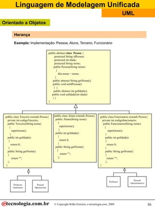 Linguagem de Modelagem Unificada
                                                                                                    UML
Orientado a Objetos

        Herança

        Exemplo: Implementação- Pessoa, Aluno, Terceiro, Funcionário

                                       public abstract class Pessoa {
                                            protected String idPessoa;
                                            protected int idade;
                                            protected String nome;
                                           public Pessoa(String nome)
                                             {
                                               this.nome = nome;
                                            }
                                          public abstract String getNome();
                                          public void setidPessoa()
                                           { }
                                           public abstract int getIdade();
                                         public void setIdade(int idade)
                                          {}
                                       }




 public class Terceiro extends Pessoa{      public class Aluno extends Pessoa{   public class Funcionario extends Pessoa{
   private int codigoTerceiro;               public Aluno(String nome)             private int codigofuncionario;
   public Terceiro(String nome)                {                                    public Funcionario(String nome)
     {                                           super(nome);                        {
        super(nome);                            }                                        super(nome);
      }                                      public int getIdade()                    }
   public int getIdade()                       {                                      public int getIdade()
    {                                            return 0;                            {
       return 0;                               }                                        return 0;
    }                                        public String getNome()                  }
   public String getNome()                    {                                       public String getNome()
   {                                              return "";                          {
        return "";                             };                                       return "";
   };                                      }                                          };
 }                                                                               }




                                                                                                            Pessoal
                                                                                        Professor
                                                                                                          Administrativo
       Professor          Pessoal
       Autônomo          Operacional




                                           © Copyright Rildo Ferreira, e-tecnologia.com, 2009                              16
 