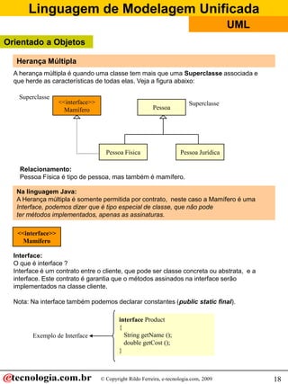Linguagem de Modelagem Unificada
                                                                                        UML
Orientado a Objetos

   Herança Múltipla
  A herança múltipla é quando uma classe tem mais que uma Superclasse associada e
  que herde as características de todas elas. Veja a figura abaixo:

    Superclasse
                   <<interface>>                                          Superclasse
                     Mamífero                             Pessoa




                                     Pessoa Física                    Pessoa Jurídica

    Relacionamento:
    Pessoa Física é tipo de pessoa, mas também é mamífero.

   Na linguagem Java:
   A Herança múltipla é somente permitida por contrato, neste caso a Mamífero é uma
   Interface, podemos dizer que é tipo especial de classe, que não pode
   ter métodos implementados, apenas as assinaturas.

   <<interface>>
     Mamífero

  Interface:
  O que é interface ?
  Interface é um contrato entre o cliente, que pode ser classe concreta ou abstrata, e a
  interface. Este contrato é garantia que o métodos assinados na interface serão
  implementados na classe cliente.

  Nota: Na interface também podemos declarar constantes (public static final).

                                           interface Product
                                           {
        Exemplo de Interface                 String getName ();
                                             double getCost ();
                                           }



                                   © Copyright Rildo Ferreira, e-tecnologia.com, 2009         18
 