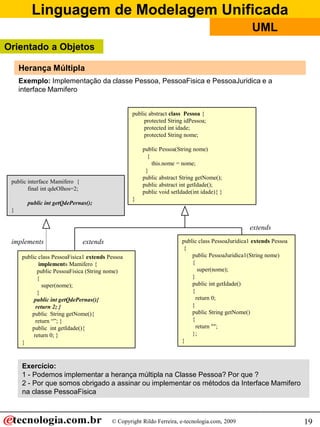 Linguagem de Modelagem Unificada
                                                                                                  UML
Orientado a Objetos

     Herança Múltipla
     Exemplo: Implementação da classe Pessoa, PessoaFisica e PessoaJuridica e a
     interface Mamifero


                                                  public abstract class Pessoa {
                                                       protected String idPessoa;
                                                       protected int idade;
                                                       protected String nome;

                                                      public Pessoa(String nome)
                                                        {
                                                          this.nome = nome;
                                                       }
                                                      public abstract String getNome();
 public interface Mamifero {
                                                      public abstract int getIdade();
        final int qdeOlhos=2;
                                                      public void setIdade(int idade){ }
                                                  }
        public int getQdePernas();
 }


                                                                                                 extends

 implements                     extends                               public class PessoaJuridica1 extends Pessoa
                                                                       {
      public class PessoaFisica1 extends Pessoa                           public PessoaJuridica1(String nome)
              implements Mamifero {                                       {
             public PessoaFisica (String nome)                               super(nome);
             {                                                            }
               super(nome);                                               public int getIdade()
             }                                                            {
           public int getQdePernas(){                                       return 0;
            return 2; }                                                   }
          public String getNome(){                                        public String getNome()
            return “”; }                                                  {
          public int getIdade(){                                            return "";
           return 0; }                                                    };
      }                                                               }



      Exercício:
      1 - Podemos implementar a herança múltipla na Classe Pessoa? Por que ?
      2 - Por que somos obrigado a assinar ou implementar os métodos da Interface Mamifero
      na classe PessoaFisica



                                          © Copyright Rildo Ferreira, e-tecnologia.com, 2009                        19
 