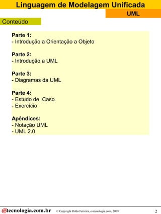 Linguagem de Modelagem Unificada
                                                                          UML
Conteúdo

  Parte 1:
  - Introdução a Orientação a Objeto

  Parte 2:
  - Introdução a UML

  Parte 3:
  - Diagramas da UML

  Parte 4:
  - Estudo de Caso
  - Exercício

  Apêndices:
  - Notação UML
  - UML 2.0




                     © Copyright Rildo Ferreira, e-tecnologia.com, 2009         2
 