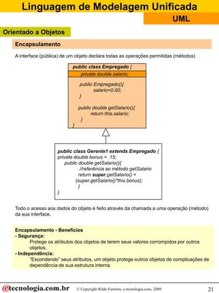 Linguagem de Modelagem Unificada
                                                                                      UML
Orientado a Objetos
   Encapsulamento
   A interface (pública) de um objeto declara todas as operações permitidas (métodos)

                             public class Empregado {
                                private double salario;
                                private double salario;

                                  public Empregado(){
                                         salario=0.00;
                                  }

                                 public double getSalario(){
                                       return this.salario;
                                  }
                             }




                      public class Gerente1 extends Empregado {
                      private double bonus = .15;
                          public double getSalario(){
                                  //referência ao método getSalario
                                 return super.getSalario() +
                               (super.getSalario()*this.bonus);
                                 }
                      }


   Todo o acesso aos dados do objeto é feito através da chamada a uma operação (método)
   da sua interface.


   Encapsulamento - Benefícios
   - Segurança:
          Protege os atributos dos objetos de terem seus valores corrompidos por outros
          objetos.
   - Independência:
          “Escondendo” seus atributos, um objeto protege outros objetos de complicações de
          dependência de sua estrutura interna



                                 © Copyright Rildo Ferreira, e-tecnologia.com, 2009         21
 
