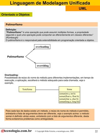 Linguagem de Modelagem Unificada
                                                                                     UML
Orientado a Objetos


   Polimorfismo
   Definição:
   “Polimorfismo” é uma operação que pode assumir múltiplas formas, a propriedade
   segundo o qual uma operação pode comportar-se diferentemente em classes diferentes”
   (Rumbaugh)
   O polimorfismo é o responsável pela extensibilidade em programação orientada a objetos.

                                 overloading


    Polimorfismo


                                  overriding


  Overloading:
  Possibilidade de reúso do nome do método para diferentes implementações, em tempo de
  execução, a aplicação, escolherá o método adequado para cada chamada, veja o
  exemplo.

                   TesteSoma                                             Soma
                                                               somar(int a, int b)
                                                               somar(float a, float b)
                                                               somar(char a, char b)
                                                               somar(long a, long b))



   Para cada tipo de dados existe um método, o reúso do nome do método é permitido,
   entretanto a lista de argumentos deve ser diferente, veja o exemplo acima: o método
   somar é definido várias vezes, entretanto com a lista de argumentos diferente, desta
   forma evitaremos problemas como ambigüidade.




                                © Copyright Rildo Ferreira, e-tecnologia.com, 2009           22
 