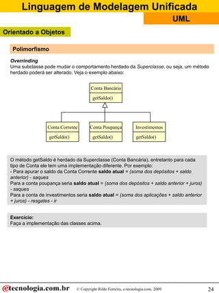 Linguagem de Modelagem Unificada
                                                                                     UML
Orientado a Objetos

   Polimorfismo
  Overrinding
  Uma subclasse pode mudar o comportamento herdado da Superclasse, ou seja, um método
  herdado poderá ser alterado. Veja o exemplo abaixo:


                                        Conta Bancária

                                         getSaldo()




                  Conta Corrente       Conta Poupança             Investimentos

                   getSaldo()            getSaldo()               getSaldo()



  O método getSaldo é herdado da Superclasse (Conta Bancária), entretanto para cada
  tipo de Conta ele tem uma implementação diferente. Por exemplo:
  - Para apurar o saldo da Conta Corrente saldo atual = (soma dos depósitos + saldo
  anterior) - saques
  Para a conta poupança seria saldo atual = (soma dos depósitos + saldo anterior + juros)
  - saques
  Para a conta de investimentos seria saldo atual = (soma dos aplicações + saldo anterior
  + juros) - resgates - ir


  Exercício:
  Faça a implementação das classes acima.




                                © Copyright Rildo Ferreira, e-tecnologia.com, 2009          24
 
