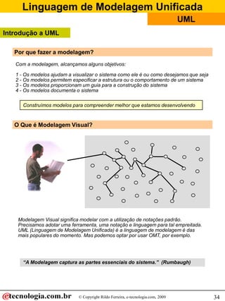 Linguagem de Modelagem Unificada
                                                                                  UML
Introdução a UML

   Por que fazer a modelagem?

   Com a modelagem, alcançamos alguns objetivos:

   1 - Os modelos ajudam a visualizar o sistema como ele é ou como desejamos que seja
   2 - Os modelos permitem especificar a estrutura ou o comportamento de um sistema
   3 - Os modelos proporcionam um guia para a construção do sistema
   4 - Os modelos documenta o sistema

      Construímos modelos para compreender melhor que estamos desenvolvendo


   O Que é Modelagem Visual?




    Modelagem Visual significa modelar com a utilização de notações padrão.
    Precisamos adotar uma ferramenta, uma notação e linguagem para tal empreitada.
    UML (Linguagem de Modelagem Unificada) é a linguagem de modelagem é das
    mais populares do momento. Mas podemos optar por usar OMT, por exemplo.




      “A Modelagem captura as partes essenciais do sistema.” (Rumbaugh)




                             © Copyright Rildo Ferreira, e-tecnologia.com, 2009         34
 