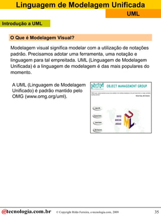 Linguagem de Modelagem Unificada
                                                                            UML
Introdução a UML

   O Que é Modelagem Visual?

   Modelagem visual significa modelar com a utilização de notações
   padrão. Precisamos adotar uma ferramenta, uma notação e
   linguagem para tal empreitada. UML (Linguagem de Modelagem
   Unificada) é a linguagem de modelagem é das mais populares do
   momento.

    A UML (Linguagem de Modelagem
    Unificado) é padrão mantido pelo
    OMG (www.omg.org/uml).




                       © Copyright Rildo Ferreira, e-tecnologia.com, 2009         35
 