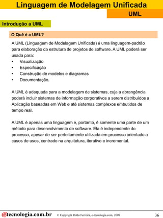 Linguagem de Modelagem Unificada
                                                                                UML
Introdução a UML

   O Quê é a UML?
   A UML (Linguagem de Modelagem Unificada) é uma linguagem-padrão
   para elaboração da estrutura de projetos de software. A UML poderá ser
   usada para:
   •   Visualização
   •   Especificação
   •   Construção de modelos e diagramas
   •   Documentação.

   A UML é adequada para a modelagem de sistemas, cuja a abrangência
   poderá incluir sistemas de informação corporativos a serem distribuídos a
   Aplicação baseadas em Web e até sistemas complexos embutidos de
   tempo real.

   A UML é apenas uma linguagem e, portanto, é somente uma parte de um
   método para desenvolvimento de software. Ela é independente do
   processo, apesar de ser perfeitamente utilizada em processo orientado a
   casos de usos, centrado na arquitetura, iterativo e incremental.




                           © Copyright Rildo Ferreira, e-tecnologia.com, 2009         36
 