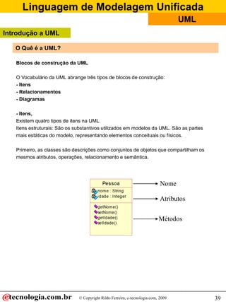 Linguagem de Modelagem Unificada
                                                                                   UML
Introdução a UML

   O Quê é a UML?

   Blocos de construção da UML

   O Vocabulário da UML abrange três tipos de blocos de construção:
   - Itens
   - Relacionamentos
   - Diagramas

   - Itens,
   Existem quatro tipos de itens na UML
   Itens estruturais: São os substantivos utilizados em modelos da UML. São as partes
   mais estáticas do modelo, representando elementos conceituais ou físicos.

   Primeiro, as classes são descrições como conjuntos de objetos que compartilham os
   mesmos atributos, operações, relacionamento e semântica.




                                                                            Nome

                                                                            Atributos


                                                                           Métodos




                              © Copyright Rildo Ferreira, e-tecnologia.com, 2009         39
 