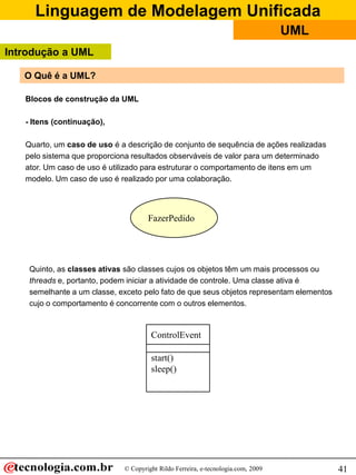 Linguagem de Modelagem Unificada
                                                                                  UML
Introdução a UML

   O Quê é a UML?

   Blocos de construção da UML

   - Itens (continuação),

   Quarto, um caso de uso é a descrição de conjunto de sequência de ações realizadas
   pelo sistema que proporciona resultados observáveis de valor para um determinado
   ator. Um caso de uso é utilizado para estruturar o comportamento de itens em um
   modelo. Um caso de uso é realizado por uma colaboração.




                                     FazerPedido




    Quinto, as classes ativas são classes cujos os objetos têm um mais processos ou
    threads e, portanto, podem iniciar a atividade de controle. Uma classe ativa é
    semelhante a um classe, exceto pelo fato de que seus objetos representam elementos
    cujo o comportamento é concorrente com o outros elementos.



                                      ControlEvent

                                      start()
                                      sleep()




                             © Copyright Rildo Ferreira, e-tecnologia.com, 2009          41
 
