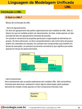 Linguagem de Modelagem Unificada
                                                                                    UML
Introdução a UML

   O Quê é a UML?

    Blocos de construção da UML

    - Itens de Agrupamentos
    Os itens de agrupamento são partes organizacionais dos modelos de UML. São os
    blocos em que os modelos podem ser decompostos. Ao todo, existe apenas um tipo
    principal de itens de agrupamento chamado de pacotes.
    Um pacote é mecanismo de propósito geral para a organização de elementos em
    grupos. Os itens estruturais, os itens comportamentais e até outros itens de grupos
    podem ser colocados em pacotes. Ao contrário dos componentes (que existem em
    tempo de execução), um pacote é puramente conceitual (o que significa que existe
    apenas em tempo de desenvolvimento.

                      Aplicação

                                          Interface de
                                          Usuário


                        Regras de
                        Negócios                               Controle




   - Itens Anotacionais
   Itens anotacionais são as partes explicativas dos modelos UML. São comentários,
   incluídos para descrever, esclarecer e fazer alguma observação sobre qualquer
   elemento do modelo. Existe apenas um item anotacional chamado nota


                                    Imprimir
                                    Recibo




                               © Copyright Rildo Ferreira, e-tecnologia.com, 2009         44
 