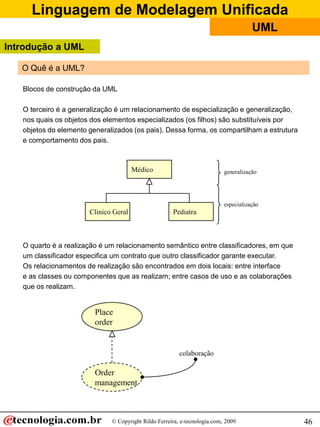 Linguagem de Modelagem Unificada
                                                                                      UML
Introdução a UML

   O Quê é a UML?

   Blocos de construção da UML

   O terceiro é a generalização é um relacionamento de especialização e generalização,
   nos quais os objetos dos elementos especializados (os filhos) são substituíveis por
   objetos do elemento generalizados (os pais). Dessa forma, os compartilham a estrutura
   e comportamento dos pais.



                                       Médico                              generalização




                                                                           especialização
                       Clinico Geral                  Pediatra



   O quarto é a realização é um relacionamento semântico entre classificadores, em que
   um classificador especifica um contrato que outro classificador garante executar.
   Os relacionamentos de realização são encontrados em dois locais: entre interface
   e as classes ou componentes que as realizam; entre casos de uso e as colaborações
   que os realizam.


                         Place
                         order


                                                         colaboração

                         Order
                         management



                              © Copyright Rildo Ferreira, e-tecnologia.com, 2009            46
 