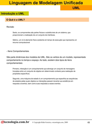 Linguagem de Modelagem Unificada
                                                                                       UML
Introdução a UML

   O Quê é a UML?

   Revisão

         Sexto, os componentes são partes físicas e substituíveis de um sistema, que
         proporcionam a realização de um conjunto de interfaces.

         Sétimo, um nó é elemento físico existente em tempo de execução que representa um
         recurso computacional




   - Itens Comportamentais

   São parte dinâmicas dos modelos de UML. São os verbos de um modelo, representado
   comportamento no tempo e espaço. Ao todo, existem dois tipos de itens
   comportamentais:

         Primeiro, interação é um comportamento que abrange um conjunto de mensagens
         trocadas entre um conjunto de objetos em determinado contexto para realização de
         propósitos específicos.

         Segundo, uma máquina de estado é um comportamento que especifica as sequências
         de estados pelas quais objetos ou interações passam durante sua existência em
         resposta a eventos, bem como suas respostas a esses eventos.




                                  © Copyright Rildo Ferreira, e-tecnologia.com, 2009         48
 