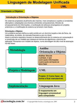 Linguagem de Modelagem Unificada
                                                                                   UML
Orientado a Objetos

    Introdução a Orientação a Objetos
   Os sistemas projetados atualmente são maiores, mais complexos e sujeitos a constantes
   alterações e adaptações aos diversos ambientes computacionais. Através do
   encapsulamento de informações, a reutilização de esforços empregados em projetos
   anteriores e a modificação do sistema se tornaram mais fáceis.

   Orientação a Objetos:
   Um problema sempre define ou está contido em um domínio (sujeito a leis da física, da
   matemática, do direito, do mercado financeiro e por ai a fora).
   Assim a primeira resposta a buscar no desenvolvimento de um sistema em computação é
   a construção de um modelo que coloque em termos de algoritmos o domínio da
   aplicação. Pensando num modelo de objetos, numa abordagem de alto nível de abstração
   há três fases:


                                                  Análise
         Metodologia
                                                  Orientação a Objetos
                                                 Análise: Discute
                                                 o porque, o que
                                                 (com quais informações
                                                 e para quais serviços) se
                                                 deve fazer


       Projeto e Modelagem                        UML
                                                 Projeto: O Como fazer, de
                                                 forma a ficar manutenível;


       Implementação                              Linguagem Java
                                                 O mapeamento em
                                                 linguagem processável
                                                 pelo computador

                              © Copyright Rildo Ferreira, e-tecnologia.com, 2009           5
 