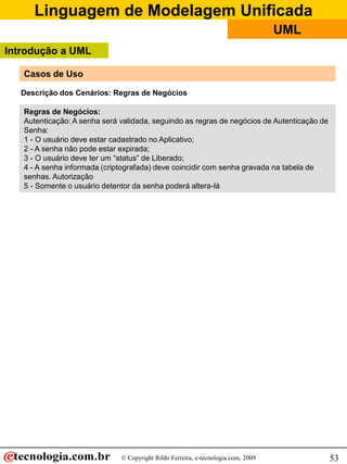 Linguagem de Modelagem Unificada
                                                                                   UML
Introdução a UML

   Casos de Uso

   Descrição dos Cenários: Regras de Negócios

   Regras de Negócios:
   Autenticação: A senha será validada, seguindo as regras de negócios de Autenticação de
   Senha:
   1 - O usuário deve estar cadastrado no Aplicativo;
   2 - A senha não pode estar expirada;
   3 - O usuário deve ter um “status” de Liberado;
   4 - A senha informada (criptografada) deve coincidir com senha gravada na tabela de
   senhas. Autorização
   5 - Somente o usuário detentor da senha poderá altera-lá




                              © Copyright Rildo Ferreira, e-tecnologia.com, 2009            53
 