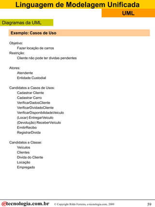 Linguagem de Modelagem Unificada
                                                                                   UML
Diagramas da UML

   Exemplo: Casos de Uso

  Objetivo:
       Fazer locação de carros
  Restrição:
       Cliente não pode ter dividas pendentes

  Atores:
       Atendente
       Entidade Custodial

  Candidatos a Casos de Usos:
      Cadastrar Cliente
      Cadastrar Carro
      VerificarDadosCliente
      VerificarDividadoCliente
      VerificarDisponibilidadeVeiculo
      (Locar) EntregarVeiculo
      (Devolução) ReceberVeículo
      EmitirRecibo
      RegistrarDivida

  Candidatos a Classe:
      Veículos
      Clientes
      Divida do Cliente
      Locação
      Empregado




                              © Copyright Rildo Ferreira, e-tecnologia.com, 2009         59
 