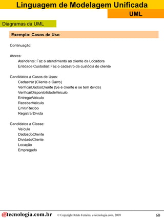Linguagem de Modelagem Unificada
                                                                                    UML
Diagramas da UML

   Exemplo: Casos de Uso

  Continuação:

  Atores:
       Atendente: Faz o atendimento ao cliente da Locadora
       Entidade Custodial: Faz o cadastro da custódia do cliente

  Candidatos a Casos de Usos:
      Cadastrar (Cliente e Carro)
      VerificarDadosCliente (Se é cliente e se tem divida)
      VerificarDisponibilidadeVeiculo
      EntregarVeiculo
      ReceberVeículo
      EmitirRecibo
      RegistrarDivida

  Candidatos a Classe:
      Veículo
      DadosdoCliente
      DividadoCliente
      Locação
      Empregado




                               © Copyright Rildo Ferreira, e-tecnologia.com, 2009         60
 