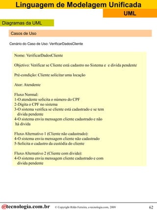 Linguagem de Modelagem Unificada
                                                                                  UML
Diagramas da UML

   Casos de Uso

  Cenário do Caso de Uso: VerificarDadosCliente


    Nome: VerificarDadosCliente

    Objetivo: Verificar se Cliente está cadastro no Sistema e e divida pendente

    Pré-condição: Cliente solicitar uma locação

    Ator: Atendente

    Fluxo Normal:
    1-O atendente solicita o número do CPF
    2-Digita o CPF no sistema
    3-O sistema verifica se cliente está cadastrado e se tem
      divida pendente
    4-O sistema envia mensagem cliente cadastrado e não
    há divida

    Fluxo Alternativo 1 (Cliente não cadastrado):
    4-O sistema envia mensagem cliente não cadastrado
    5-Solicita o cadastro da custódia do cliente

    Fluxo Alternativo 2 (Cliente com divida):
    4-O sistema envia mensagem cliente cadastrado e com
      divida pendente




                             © Copyright Rildo Ferreira, e-tecnologia.com, 2009         62
 