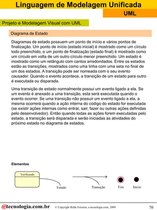 Linguagem de Modelagem Unificada
                                                                                  UML
Projeto e Modelagem Visual com UML

   Diagrama de Estado

   Diagramas de estado possuem um ponto de início e vários pontos de
   finalização. Um ponto de início (estado inicial) é mostrado como um círculo
   todo preenchido, e um ponto de finalização (estado final) é mostrado como
   um círculo em volta de um outro círculo menor preenchido. Um estado é
   mostrado como um retângulo com cantos arredondados. Entre os estados
   estão as transições, mostrados como uma linha com uma seta no final de
   um dos estados. A transição pode ser nomeada com o seu evento
   causador. Quando o evento acontece, a transição de um estado para outro
   é executada ou disparada.
   Uma transição de estado normalmente possui um evento ligado a ela. Se
   um evento é anexado a uma transição, esta será executada quando o
   evento ocorrer. Se uma transição não possuir um evento ligado a ela, a
   mesma ocorrerá quando a ação interna do código do estado for executada
   (se existir ações internas como entrar, sair, fazer ou outras ações definidas
   pelo desenvolvedor). Então quando todas as ações forem executadas pelo
   estado, a transição será disparada e serão iniciadas as atividades do
   próximo estado no diagrama de estados.




   Elementos

        Verificando



                            Estado                       Transição              Fim   Inicio




                           © Copyright Rildo Ferreira, e-tecnologia.com, 2009                  70
 
