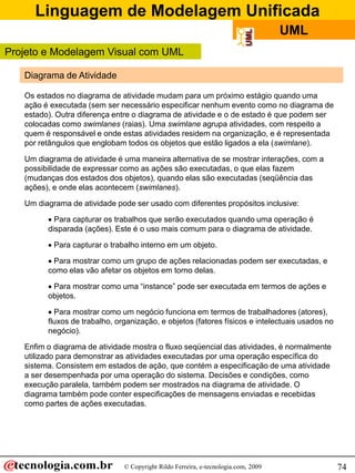 Linguagem de Modelagem Unificada
                                                                                    UML
Projeto e Modelagem Visual com UML

   Diagrama de Atividade

   Os estados no diagrama de atividade mudam para um próximo estágio quando uma
   ação é executada (sem ser necessário especificar nenhum evento como no diagrama de
   estado). Outra diferença entre o diagrama de atividade e o de estado é que podem ser
   colocadas como swimlanes (raias). Uma swimlane agrupa atividades, com respeito a
   quem é responsável e onde estas atividades residem na organização, e é representada
   por retângulos que englobam todos os objetos que estão ligados a ela (swimlane).

   Um diagrama de atividade é uma maneira alternativa de se mostrar interações, com a
   possibilidade de expressar como as ações são executadas, o que elas fazem
   (mudanças dos estados dos objetos), quando elas são executadas (seqüência das
   ações), e onde elas acontecem (swimlanes).

   Um diagrama de atividade pode ser usado com diferentes propósitos inclusive:

          Para capturar os trabalhos que serão executados quando uma operação é
         disparada (ações). Este é o uso mais comum para o diagrama de atividade.

          Para capturar o trabalho interno em um objeto.

          Para mostrar como um grupo de ações relacionadas podem ser executadas, e
         como elas vão afetar os objetos em torno delas.

          Para mostrar como uma “instance” pode ser executada em termos de ações e
         objetos.

          Para mostrar como um negócio funciona em termos de trabalhadores (atores),
         fluxos de trabalho, organização, e objetos (fatores físicos e intelectuais usados no
         negócio).

   Enfim o diagrama de atividade mostra o fluxo seqüencial das atividades, é normalmente
   utilizado para demonstrar as atividades executadas por uma operação específica do
   sistema. Consistem em estados de ação, que contém a especificação de uma atividade
   a ser desempenhada por uma operação do sistema. Decisões e condições, como
   execução paralela, também podem ser mostrados na diagrama de atividade. O
   diagrama também pode conter especificações de mensagens enviadas e recebidas
   como partes de ações executadas.




                               © Copyright Rildo Ferreira, e-tecnologia.com, 2009               74
 