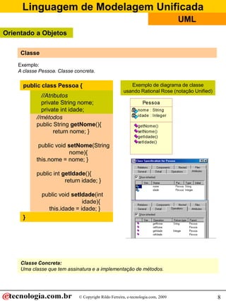 Linguagem de Modelagem Unificada
                                                                                   UML
Orientado a Objetos

     Classe
    Exemplo:
    A classe Pessoa. Classe concreta.

      public class Pessoa {                               Exemplo de diagrama de classe
                                                       usando Rational Rose (notação Unified)
             //Atributos
             private String nome;
             private int idade;
           //métodos
           public String getNome(){
                   return nome; }

            public void setNome(String
                        nome){
           this.nome = nome; }

           public int getIdade(){
                       return idade; }

              public void setIdade(int
                              idade){
                this.idade = idade; }
      }




     Classe Concreta:
     Uma classe que tem assinatura e a implementação de métodos.




                              © Copyright Rildo Ferreira, e-tecnologia.com, 2009                8
 