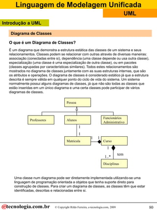Linguagem de Modelagem Unificada
                                                                                          UML
Introdução a UML

   Diagrama de Classes

  O que é um Diagrama de Classes?
  É um diagrama que demonstra a estrutura estática das classes de um sistema e seus
  relacionamentos. Classes podem se relacionar com outras através de diversas maneiras:
  associação (conectadas entre si), dependência (uma classe depende ou usa outra classe),
  especialização (uma classe é uma especialização de outra classe), ou em pacotes
  (classes agrupadas por características similares). Todos estes relacionamentos são
  mostrados no diagrama de classes juntamente com as suas estruturas internas, que são
  os atributos e operações. O diagrama de classes é considerado estático já que a estrutura
  descrita é sempre válida em qualquer ponto do ciclo de vida do sistema. Um sistema
  normalmente possui alguns diagramas de classes, já que não são todas as classes que
  estão inseridas em um único diagrama e uma certa classes pode participar de vários
  diagramas de classes.


                                        Pessoa



                                                                      Funcionários
               Professores              Alunos
                                                                      Administrativo
                                                  1
                                                  1
                                                            1     1
                                        Matricula                     Curso

                                                                         1
                                                                                    tem
                                                                       1..*
                                                                      Disciplinas



     Uma classe num diagrama pode ser diretamente implementada utilizando-se uma
     linguagem de programação orientada a objetos que tenha suporte direto para
     construção de classes. Para criar um diagrama de classes, as classes têm que estar
     identificadas, descritas e relacionadas entre si.



                               © Copyright Rildo Ferreira, e-tecnologia.com, 2009               80
 