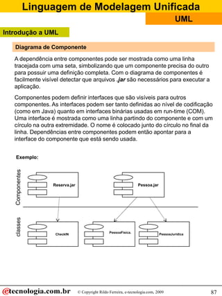 Linguagem de Modelagem Unificada
                                                                                         UML
Introdução a UML

   Diagrama de Componente

   A dependência entre componentes pode ser mostrada como uma linha
   tracejada com uma seta, simbolizando que um componente precisa do outro
   para possuir uma definição completa. Com o diagrama de componentes é
   facilmente visível detectar que arquivos .jar são necessários para executar a
   aplicação.
   Componentes podem definir interfaces que são visíveis para outros
   componentes. As interfaces podem ser tanto definidas ao nível de codificação
   (como em Java) quanto em interfaces binárias usadas em run-time (COM).
   Uma interface é mostrada como uma linha partindo do componente e com um
   círculo na outra extremidade. O nome é colocado junto do círculo no final da
   linha. Dependências entre componentes podem então apontar para a
   interface do componente que está sendo usada.


   Exemplo:




                  Reserva.jar                                      Pessoa.jar




                                                  PessoaFisica.
                   CheckIN                                                      PessoaJuridica




                                © Copyright Rildo Ferreira, e-tecnologia.com, 2009               87
 