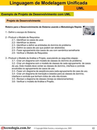 Linguagem de Modelagem Unificada
                                                                                    UML
Exemplo de Projeto de Desenvolvimento com UML

   Projeto de Desenvolvimento

  Roteiro para o Desenvolvimento de Sistema usando a Metodologia Rápida

  1 - Definir o escopo do Sistema;

  2 - Produzir o Modelo de Requisitos
         2.1 - Identificar os casos de usos
         2.2 - Identificar os atores
         2.3 - Identificar e definir as entidades do domínio do problema
         2.4 - Definir os casos de uso que podem ser abstraídos
         2.5 - Fazer agrupamento dos casos de uso com semântica semelhante
         2.6 - Verificar o Modelo de Requisitos

  3 - Produzir o Modelo de Análise e Projeto, executando as seguintes etapas:
         3.1 - Criar um diagrama com modelo de classes do domínio do problema;
         3.2 - Criar um diagrama com o modelo de classes de cada agrupamento de casos
         de uso. Este modelo deve conter as classes de domínio, interface e controle
         envolvidas no agrupamento de casos de uso.
         3.3 - Fazer um diagrama de seqüência para cada agrupamento de caso de uso.
         3.4 - Criar um diagrama de transição e estados para as classes de domínio,
         interface e controle que tenham ciclos de vida não-triviais.
         3.5 - Revisar o diagrama de classes (reveja os relacionamentos)
         3.6 - Verificar o modelo de Análise e Projeto.




                               © Copyright Rildo Ferreira, e-tecnologia.com, 2009         93
 
