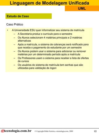 Linguagem de Modelagem Unificada
                                                                           UML

Estudo de Caso

Caso Prático
•   A Universidade ESU quer informatizar seu sistema de matrícula
     – A Secretaria produz o currículo para o semestre
     – Os Alunos selecionam 4 matérias principais e 2 matérias
        alternativas
     – Após a matrícula, o sistema de cobranças será notificado para
        que receba o pagamento do estudante por um semestre
     – Os Alunos podem usar o sistema para adicionar ou remover
        matérias por um determinado período após a matrícula
     – Os Professores usam o sistema para receber a lista de ofertas
        de cursos
     – Os usuários do sistema de matrícula tem senhas que são
        utilizadas para validação de logon




                      © Copyright Rildo Ferreira, e-tecnologia.com, 2009         95
 