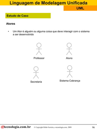 Linguagem de Modelagem Unificada
                                                                            UML

Estudo de Caso

Atores

 •    Um Ator é alguém ou alguma coisa que deve interagir com o sistema
      a ser desenvolvido




                       Professor                                 Aluno




                    Secretaria                           Sistema Cobrança




                       © Copyright Rildo Ferreira, e-tecnologia.com, 2009         96
 