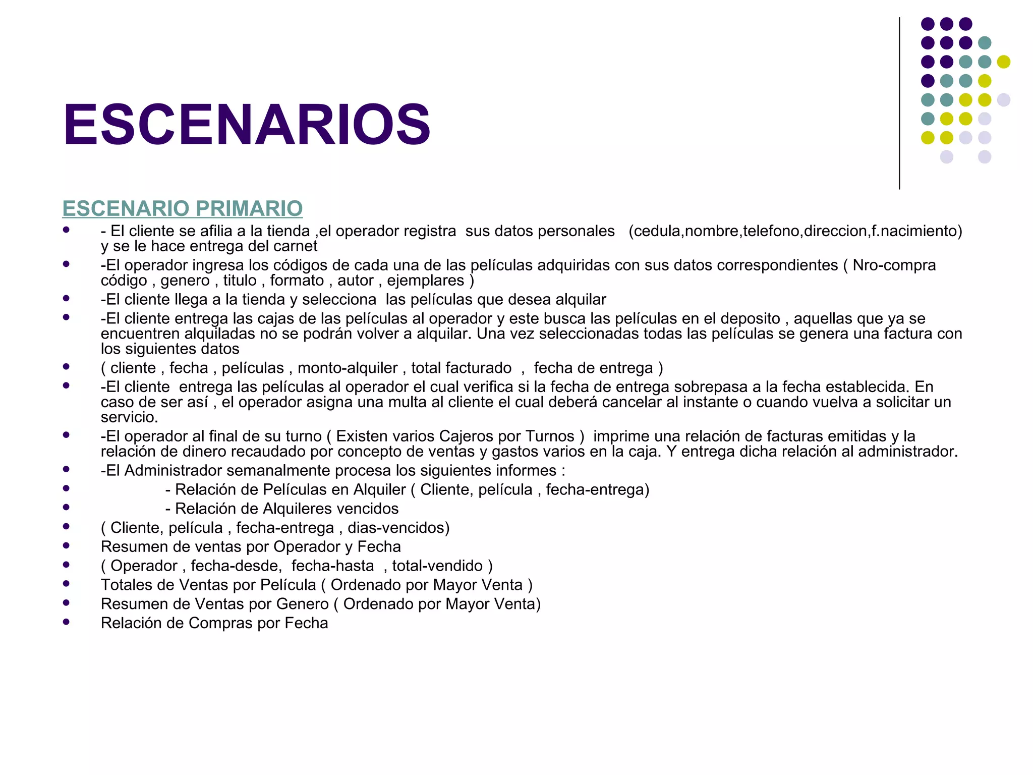 ESCENARIOS
ESCENARIO PRIMARIO
   - El cliente se afilia a la tienda ,el operador registra sus datos personales (cedula,nombre,telefono,direccion,f.nacimiento)
    y se le hace entrega del carnet
   -El operador ingresa los códigos de cada una de las películas adquiridas con sus datos correspondientes ( Nro-compra
    código , genero , titulo , formato , autor , ejemplares )
   -El cliente llega a la tienda y selecciona las películas que desea alquilar
   -El cliente entrega las cajas de las películas al operador y este busca las películas en el deposito , aquellas que ya se
    encuentren alquiladas no se podrán volver a alquilar. Una vez seleccionadas todas las películas se genera una factura con
    los siguientes datos
   ( cliente , fecha , películas , monto-alquiler , total facturado , fecha de entrega )
   -El cliente entrega las películas al operador el cual verifica si la fecha de entrega sobrepasa a la fecha establecida. En
    caso de ser así , el operador asigna una multa al cliente el cual deberá cancelar al instante o cuando vuelva a solicitar un
    servicio.
   -El operador al final de su turno ( Existen varios Cajeros por Turnos ) imprime una relación de facturas emitidas y la
    relación de dinero recaudado por concepto de ventas y gastos varios en la caja. Y entrega dicha relación al administrador.
   -El Administrador semanalmente procesa los siguientes informes :
              - Relación de Películas en Alquiler ( Cliente, película , fecha-entrega)
              - Relación de Alquileres vencidos
   ( Cliente, película , fecha-entrega , dias-vencidos)
   Resumen de ventas por Operador y Fecha
   ( Operador , fecha-desde, fecha-hasta , total-vendido )
   Totales de Ventas por Película ( Ordenado por Mayor Venta )
   Resumen de Ventas por Genero ( Ordenado por Mayor Venta)
   Relación de Compras por Fecha
 