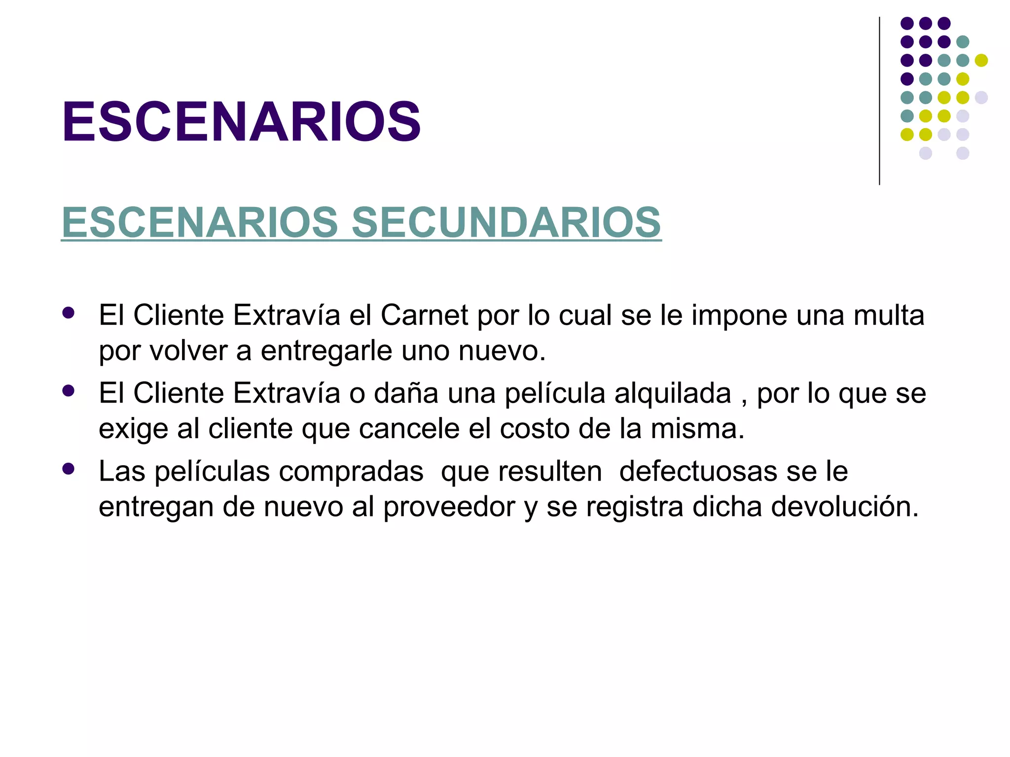 ESCENARIOS
ESCENARIOS SECUNDARIOS
   El Cliente Extravía el Carnet por lo cual se le impone una multa
    por volver a entregarle uno nuevo.
   El Cliente Extravía o daña una película alquilada , por lo que se
    exige al cliente que cancele el costo de la misma.
   Las películas compradas que resulten defectuosas se le
    entregan de nuevo al proveedor y se registra dicha devolución.
 
