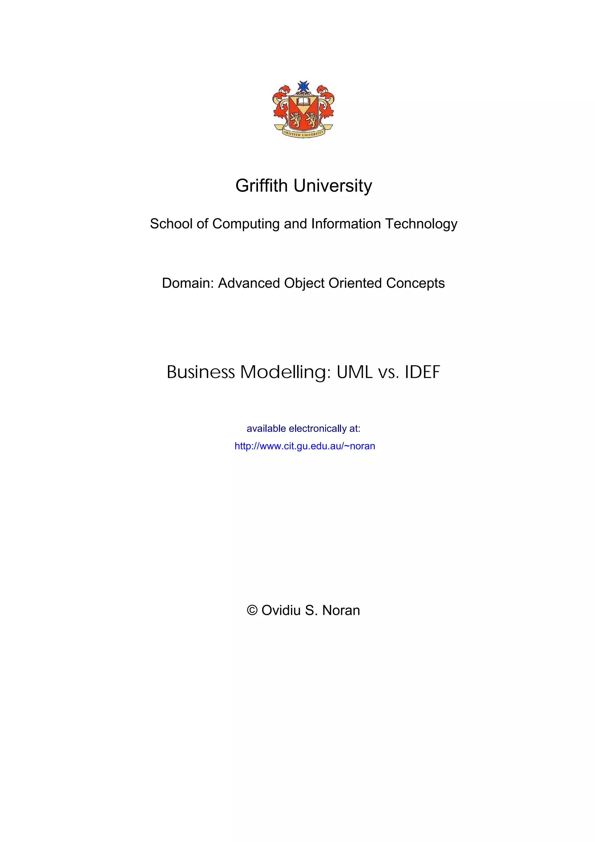 Griffith University

School of Computing and Information Technology



 Domain: Advanced Object Oriented Concepts




  Business Modelling: UML vs. IDEF

              available electronically at:
            http://www.cit.gu.edu.au/~noran




              © Ovidiu S. Noran
 