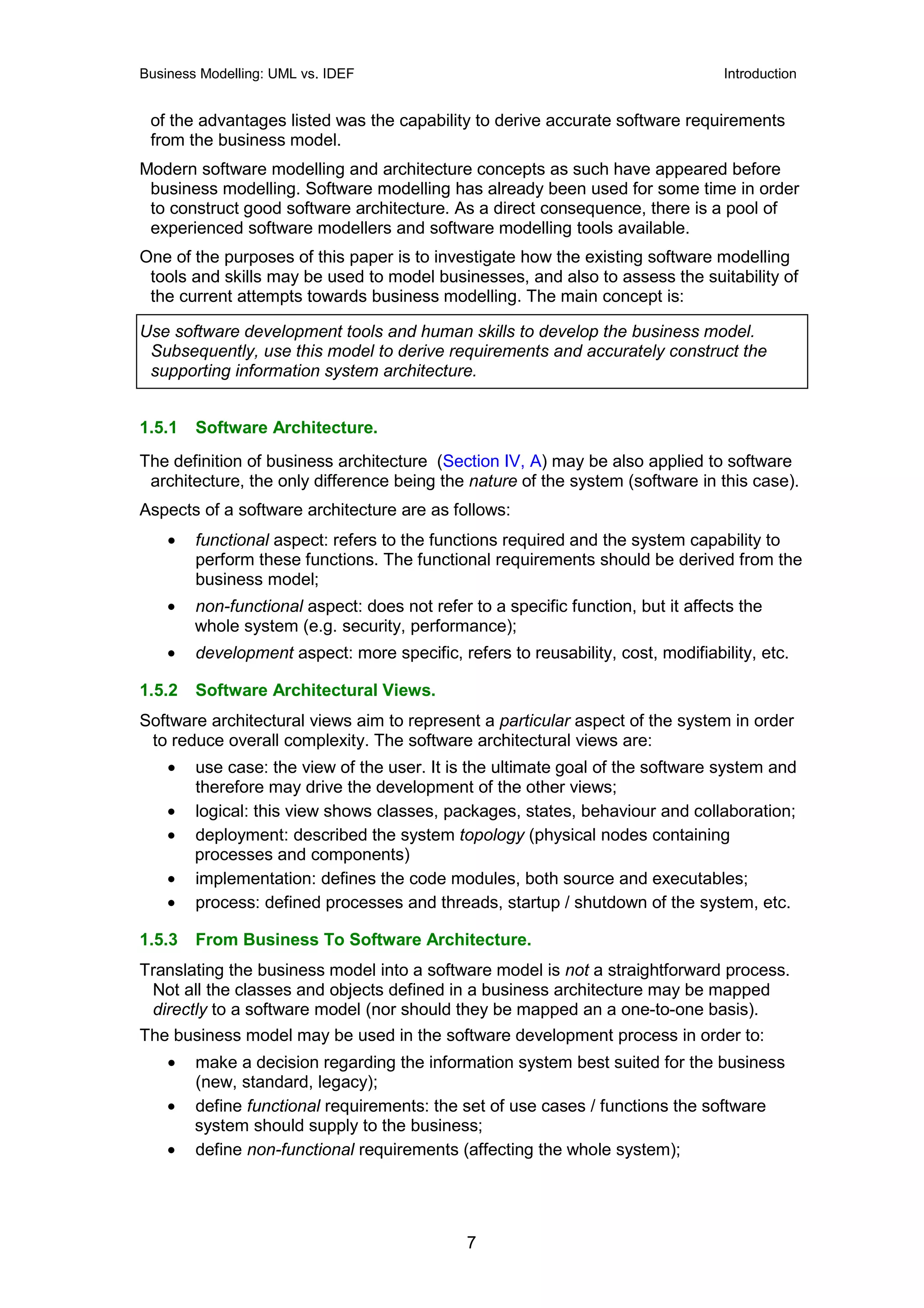 Business Modelling: UML vs. IDEF                                                  Introduction


 of the advantages listed was the capability to derive accurate software requirements
 from the business model.
Modern software modelling and architecture concepts as such have appeared before
 business modelling. Software modelling has already been used for some time in order
 to construct good software architecture. As a direct consequence, there is a pool of
 experienced software modellers and software modelling tools available.
One of the purposes of this paper is to investigate how the existing software modelling
 tools and skills may be used to model businesses, and also to assess the suitability of
 the current attempts towards business modelling. The main concept is:

Use software development tools and human skills to develop the business model.
 Subsequently, use this model to derive requirements and accurately construct the
 supporting information system architecture.


1.5.1   Software Architecture.
The definition of business architecture (Section IV, A) may be also applied to software
 architecture, the only difference being the nature of the system (software in this case).
Aspects of a software architecture are as follows:
    •   functional aspect: refers to the functions required and the system capability to
        perform these functions. The functional requirements should be derived from the
        business model;
    •   non-functional aspect: does not refer to a specific function, but it affects the
        whole system (e.g. security, performance);
    •   development aspect: more specific, refers to reusability, cost, modifiability, etc.

1.5.2   Software Architectural Views.
Software architectural views aim to represent a particular aspect of the system in order
 to reduce overall complexity. The software architectural views are:
    •   use case: the view of the user. It is the ultimate goal of the software system and
        therefore may drive the development of the other views;
    •   logical: this view shows classes, packages, states, behaviour and collaboration;
    •   deployment: described the system topology (physical nodes containing
        processes and components)
    •   implementation: defines the code modules, both source and executables;
    •   process: defined processes and threads, startup / shutdown of the system, etc.

1.5.3   From Business To Software Architecture.
Translating the business model into a software model is not a straightforward process.
 Not all the classes and objects defined in a business architecture may be mapped
 directly to a software model (nor should they be mapped an a one-to-one basis).
The business model may be used in the software development process in order to:
    •   make a decision regarding the information system best suited for the business
        (new, standard, legacy);
    •   define functional requirements: the set of use cases / functions the software
        system should supply to the business;
    •   define non-functional requirements (affecting the whole system);




                                              7
 