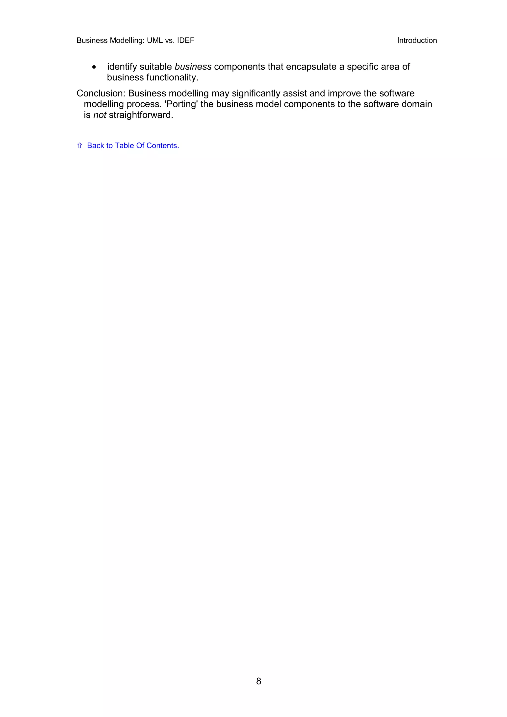 Business Modelling: UML vs. IDEF                                             Introduction


    •   identify suitable business components that encapsulate a specific area of
        business functionality.
Conclusion: Business modelling may significantly assist and improve the software
 modelling process. 'Porting' the business model components to the software domain
 is not straightforward.


  Back to Table Of Contents.




                                           8
 