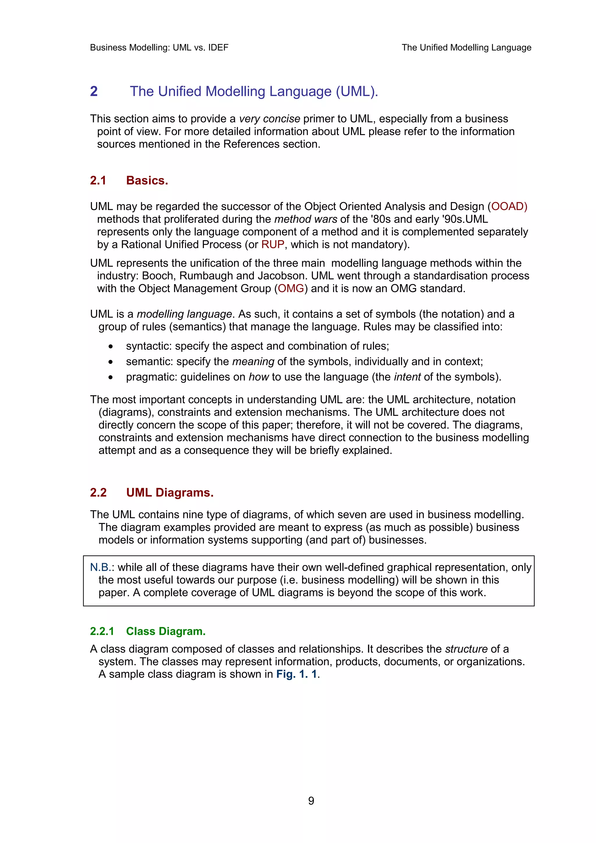 Business Modelling: UML vs. IDEF                                  The Unified Modelling Language




2         The Unified Modelling Language (UML).
This section aims to provide a very concise primer to UML, especially from a business
 point of view. For more detailed information about UML please refer to the information
 sources mentioned in the References section.


2.1       Basics.

UML may be regarded the successor of the Object Oriented Analysis and Design (OOAD)
 methods that proliferated during the method wars of the '80s and early '90s.UML
 represents only the language component of a method and it is complemented separately
 by a Rational Unified Process (or RUP, which is not mandatory).
UML represents the unification of the three main modelling language methods within the
 industry: Booch, Rumbaugh and Jacobson. UML went through a standardisation process
 with the Object Management Group (OMG) and it is now an OMG standard.

UML is a modelling language. As such, it contains a set of symbols (the notation) and a
 group of rules (semantics) that manage the language. Rules may be classified into:
      •   syntactic: specify the aspect and combination of rules;
      •   semantic: specify the meaning of the symbols, individually and in context;
      •   pragmatic: guidelines on how to use the language (the intent of the symbols).

The most important concepts in understanding UML are: the UML architecture, notation
 (diagrams), constraints and extension mechanisms. The UML architecture does not
 directly concern the scope of this paper; therefore, it will not be covered. The diagrams,
 constraints and extension mechanisms have direct connection to the business modelling
 attempt and as a consequence they will be briefly explained.


2.2       UML Diagrams.
The UML contains nine type of diagrams, of which seven are used in business modelling.
 The diagram examples provided are meant to express (as much as possible) business
 models or information systems supporting (and part of) businesses.

N.B.: while all of these diagrams have their own well-defined graphical representation, only
 the most useful towards our purpose (i.e. business modelling) will be shown in this
 paper. A complete coverage of UML diagrams is beyond the scope of this work.


2.2.1     Class Diagram.
A class diagram composed of classes and relationships. It describes the structure of a
 system. The classes may represent information, products, documents, or organizations.
 A sample class diagram is shown in Fig. 1. 1.




                                               9
 