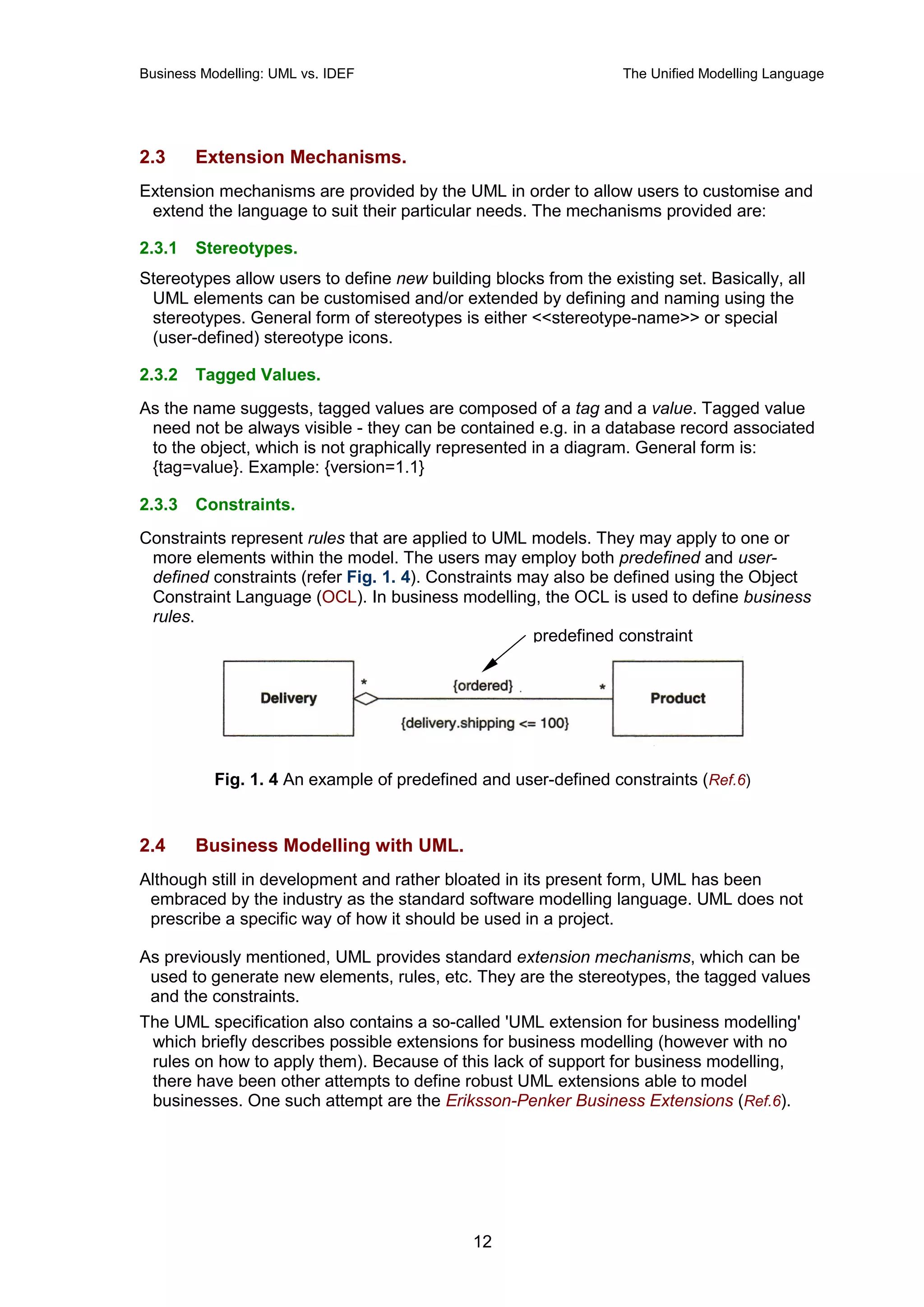 Business Modelling: UML vs. IDEF                                  The Unified Modelling Language




2.3     Extension Mechanisms.
Extension mechanisms are provided by the UML in order to allow users to customise and
 extend the language to suit their particular needs. The mechanisms provided are:

2.3.1   Stereotypes.
Stereotypes allow users to define new building blocks from the existing set. Basically, all
 UML elements can be customised and/or extended by defining and naming using the
 stereotypes. General form of stereotypes is either <<stereotype-name>> or special
 (user-defined) stereotype icons.

2.3.2   Tagged Values.
As the name suggests, tagged values are composed of a tag and a value. Tagged value
 need not be always visible - they can be contained e.g. in a database record associated
 to the object, which is not graphically represented in a diagram. General form is:
 {tag=value}. Example: {version=1.1}

2.3.3   Constraints.
Constraints represent rules that are applied to UML models. They may apply to one or
 more elements within the model. The users may employ both predefined and user-
 defined constraints (refer Fig. 1. 4). Constraints may also be defined using the Object
 Constraint Language (OCL). In business modelling, the OCL is used to define business
 rules.
                                                     predefined constraint




           Fig. 1. 4 An example of predefined and user-defined constraints (Ref.6)


2.4     Business Modelling with UML.
Although still in development and rather bloated in its present form, UML has been
 embraced by the industry as the standard software modelling language. UML does not
 prescribe a specific way of how it should be used in a project.

As previously mentioned, UML provides standard extension mechanisms, which can be
 used to generate new elements, rules, etc. They are the stereotypes, the tagged values
 and the constraints.
The UML specification also contains a so-called 'UML extension for business modelling'
 which briefly describes possible extensions for business modelling (however with no
 rules on how to apply them). Because of this lack of support for business modelling,
 there have been other attempts to define robust UML extensions able to model
 businesses. One such attempt are the Eriksson-Penker Business Extensions (Ref.6).




                                             12
 