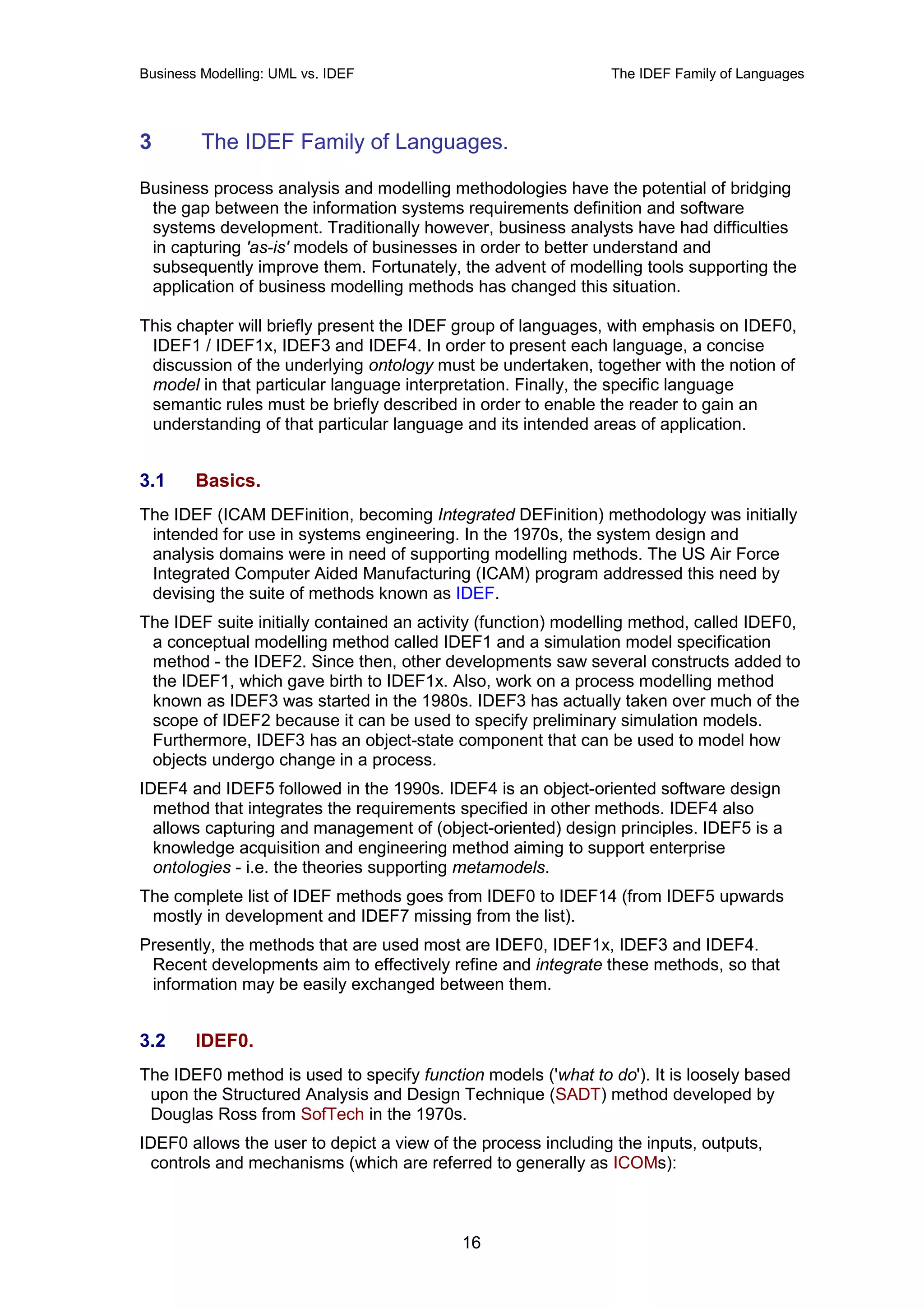 Business Modelling: UML vs. IDEF                               The IDEF Family of Languages




3        The IDEF Family of Languages.

Business process analysis and modelling methodologies have the potential of bridging
 the gap between the information systems requirements definition and software
 systems development. Traditionally however, business analysts have had difficulties
 in capturing 'as-is' models of businesses in order to better understand and
 subsequently improve them. Fortunately, the advent of modelling tools supporting the
 application of business modelling methods has changed this situation.

This chapter will briefly present the IDEF group of languages, with emphasis on IDEF0,
 IDEF1 / IDEF1x, IDEF3 and IDEF4. In order to present each language, a concise
 discussion of the underlying ontology must be undertaken, together with the notion of
 model in that particular language interpretation. Finally, the specific language
 semantic rules must be briefly described in order to enable the reader to gain an
 understanding of that particular language and its intended areas of application.


3.1     Basics.
The IDEF (ICAM DEFinition, becoming Integrated DEFinition) methodology was initially
 intended for use in systems engineering. In the 1970s, the system design and
 analysis domains were in need of supporting modelling methods. The US Air Force
 Integrated Computer Aided Manufacturing (ICAM) program addressed this need by
 devising the suite of methods known as IDEF.
The IDEF suite initially contained an activity (function) modelling method, called IDEF0,
 a conceptual modelling method called IDEF1 and a simulation model specification
 method - the IDEF2. Since then, other developments saw several constructs added to
 the IDEF1, which gave birth to IDEF1x. Also, work on a process modelling method
 known as IDEF3 was started in the 1980s. IDEF3 has actually taken over much of the
 scope of IDEF2 because it can be used to specify preliminary simulation models.
 Furthermore, IDEF3 has an object-state component that can be used to model how
 objects undergo change in a process.
IDEF4 and IDEF5 followed in the 1990s. IDEF4 is an object-oriented software design
  method that integrates the requirements specified in other methods. IDEF4 also
  allows capturing and management of (object-oriented) design principles. IDEF5 is a
  knowledge acquisition and engineering method aiming to support enterprise
  ontologies - i.e. the theories supporting metamodels.
The complete list of IDEF methods goes from IDEF0 to IDEF14 (from IDEF5 upwards
 mostly in development and IDEF7 missing from the list).
Presently, the methods that are used most are IDEF0, IDEF1x, IDEF3 and IDEF4.
 Recent developments aim to effectively refine and integrate these methods, so that
 information may be easily exchanged between them.


3.2     IDEF0.
The IDEF0 method is used to specify function models ('what to do'). It is loosely based
 upon the Structured Analysis and Design Technique (SADT) method developed by
 Douglas Ross from SofTech in the 1970s.
IDEF0 allows the user to depict a view of the process including the inputs, outputs,
 controls and mechanisms (which are referred to generally as ICOMs):



                                           16
 