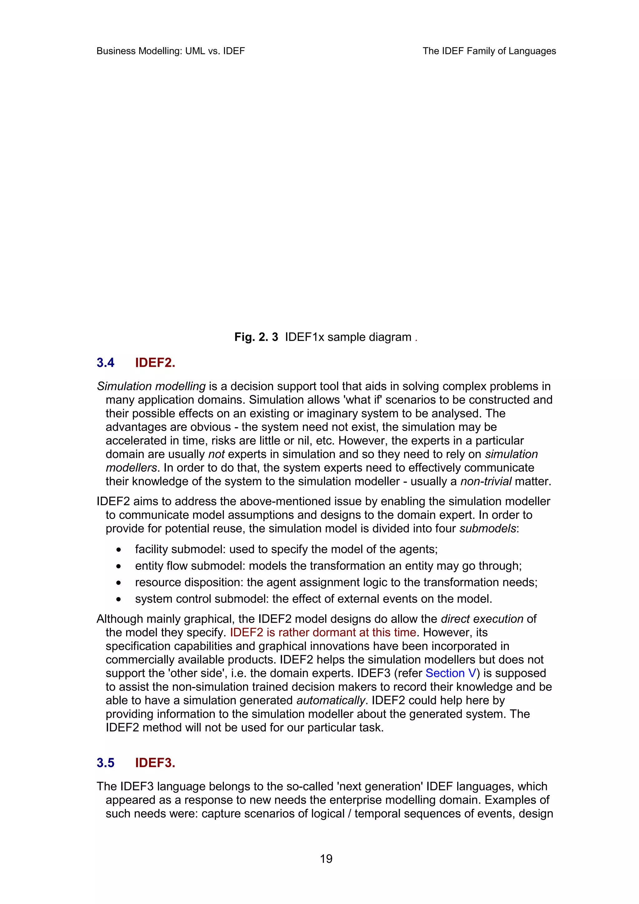 Business Modelling: UML vs. IDEF                                 The IDEF Family of Languages




                             Fig. 2. 3 IDEF1x sample diagram .

3.4       IDEF2.
Simulation modelling is a decision support tool that aids in solving complex problems in
 many application domains. Simulation allows 'what if' scenarios to be constructed and
 their possible effects on an existing or imaginary system to be analysed. The
 advantages are obvious - the system need not exist, the simulation may be
 accelerated in time, risks are little or nil, etc. However, the experts in a particular
 domain are usually not experts in simulation and so they need to rely on simulation
 modellers. In order to do that, the system experts need to effectively communicate
 their knowledge of the system to the simulation modeller - usually a non-trivial matter.
IDEF2 aims to address the above-mentioned issue by enabling the simulation modeller
  to communicate model assumptions and designs to the domain expert. In order to
  provide for potential reuse, the simulation model is divided into four submodels:
      •   facility submodel: used to specify the model of the agents;
      •   entity flow submodel: models the transformation an entity may go through;
      •   resource disposition: the agent assignment logic to the transformation needs;
      •   system control submodel: the effect of external events on the model.
Although mainly graphical, the IDEF2 model designs do allow the direct execution of
 the model they specify. IDEF2 is rather dormant at this time. However, its
 specification capabilities and graphical innovations have been incorporated in
 commercially available products. IDEF2 helps the simulation modellers but does not
 support the 'other side', i.e. the domain experts. IDEF3 (refer Section V) is supposed
 to assist the non-simulation trained decision makers to record their knowledge and be
 able to have a simulation generated automatically. IDEF2 could help here by
 providing information to the simulation modeller about the generated system. The
 IDEF2 method will not be used for our particular task.


3.5       IDEF3.
The IDEF3 language belongs to the so-called 'next generation' IDEF languages, which
 appeared as a response to new needs the enterprise modelling domain. Examples of
 such needs were: capture scenarios of logical / temporal sequences of events, design


                                             19
 