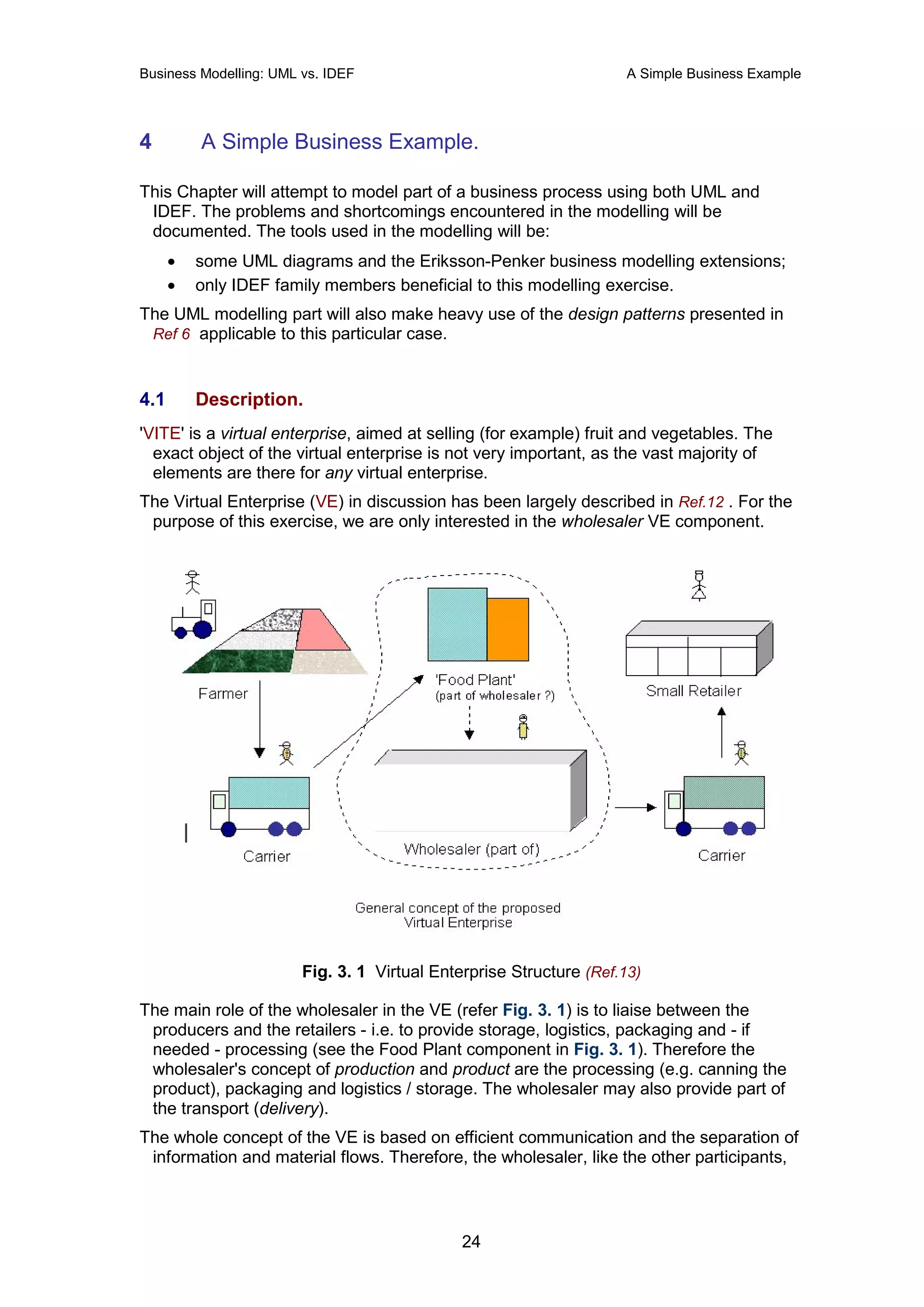 Business Modelling: UML vs. IDEF                                     A Simple Business Example




4         A Simple Business Example.

This Chapter will attempt to model part of a business process using both UML and
 IDEF. The problems and shortcomings encountered in the modelling will be
 documented. The tools used in the modelling will be:
      •   some UML diagrams and the Eriksson-Penker business modelling extensions;
      •   only IDEF family members beneficial to this modelling exercise.
The UML modelling part will also make heavy use of the design patterns presented in
 Ref 6 applicable to this particular case.



4.1       Description.
'VITE' is a virtual enterprise, aimed at selling (for example) fruit and vegetables. The
  exact object of the virtual enterprise is not very important, as the vast majority of
  elements are there for any virtual enterprise.
The Virtual Enterprise (VE) in discussion has been largely described in Ref.12 . For the
 purpose of this exercise, we are only interested in the wholesaler VE component.




                        Fig. 3. 1 Virtual Enterprise Structure (Ref.13)

The main role of the wholesaler in the VE (refer Fig. 3. 1) is to liaise between the
 producers and the retailers - i.e. to provide storage, logistics, packaging and - if
 needed - processing (see the Food Plant component in Fig. 3. 1). Therefore the
 wholesaler's concept of production and product are the processing (e.g. canning the
 product), packaging and logistics / storage. The wholesaler may also provide part of
 the transport (delivery).
The whole concept of the VE is based on efficient communication and the separation of
 information and material flows. Therefore, the wholesaler, like the other participants,



                                              24
 