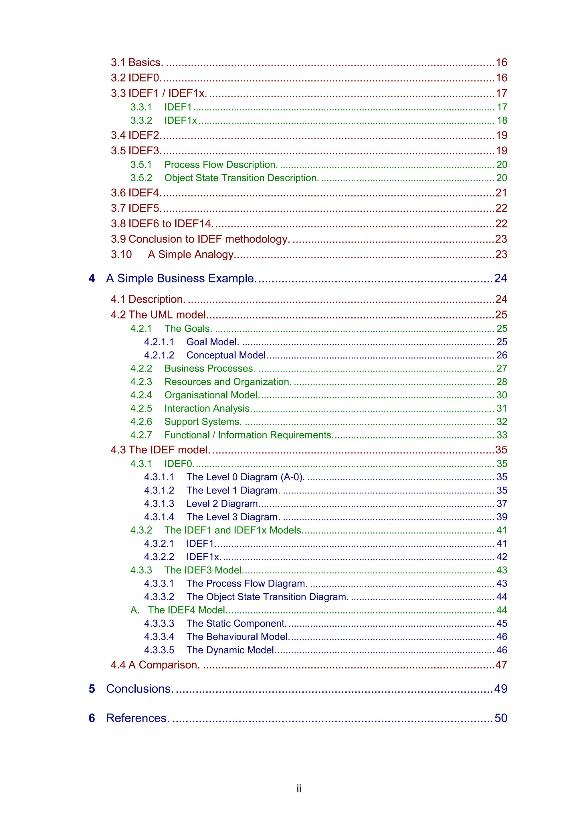 3.1 Basics. ...........................................................................................................16
      3.2 IDEF0.............................................................................................................16
      3.3 IDEF1 / IDEF1x. .............................................................................................17
           3.3.1      IDEF1............................................................................................................... 17
           3.3.2      IDEF1x ............................................................................................................. 18
      3.4 IDEF2.............................................................................................................19
      3.5 IDEF3.............................................................................................................19
           3.5.1      Process Flow Description. ............................................................................... 20
           3.5.2      Object State Transition Description. ................................................................ 20
      3.6 IDEF4.............................................................................................................21
      3.7 IDEF5.............................................................................................................22
      3.8 IDEF6 to IDEF14. ...........................................................................................22
      3.9 Conclusion to IDEF methodology. ..................................................................23
      3.10 A Simple Analogy.....................................................................................23

4 A Simple Business Example........................................................................24
      4.1 Description. ....................................................................................................24
      4.2 The UML model..............................................................................................25
           4.2.1 The Goals. ....................................................................................................... 25
              4.2.1.1 Goal Model. ............................................................................................. 25
              4.2.1.2 Conceptual Model.................................................................................... 26
           4.2.2 Business Processes. ....................................................................................... 27
           4.2.3 Resources and Organization. .......................................................................... 28
           4.2.4 Organisational Model....................................................................................... 30
           4.2.5 Interaction Analysis.......................................................................................... 31
           4.2.6 Support Systems. ............................................................................................ 32
           4.2.7 Functional / Information Requirements............................................................ 33
      4.3 The IDEF model. ............................................................................................35
           4.3.1 IDEF0............................................................................................................... 35
              4.3.1.1 The Level 0 Diagram (A-0). ..................................................................... 35
              4.3.1.2 The Level 1 Diagram. .............................................................................. 35
              4.3.1.3 Level 2 Diagram....................................................................................... 37
              4.3.1.4 The Level 3 Diagram. .............................................................................. 39
           4.3.2 The IDEF1 and IDEF1x Models....................................................................... 41
              4.3.2.1 IDEF1....................................................................................................... 41
              4.3.2.2 IDEF1x. .................................................................................................... 42
           4.3.3 The IDEF3 Model............................................................................................. 43
              4.3.3.1 The Process Flow Diagram. .................................................................... 43
              4.3.3.2 The Object State Transition Diagram. ..................................................... 44
           A. The IDEF4 Model................................................................................................... 44
              4.3.3.3 The Static Component. ............................................................................ 45
              4.3.3.4 The Behavioural Model............................................................................ 46
              4.3.3.5 The Dynamic Model................................................................................. 46
      4.4 A Comparison. ...............................................................................................47

5 Conclusions. ................................................................................................49

6 References. .................................................................................................50




                                                                   ii
 