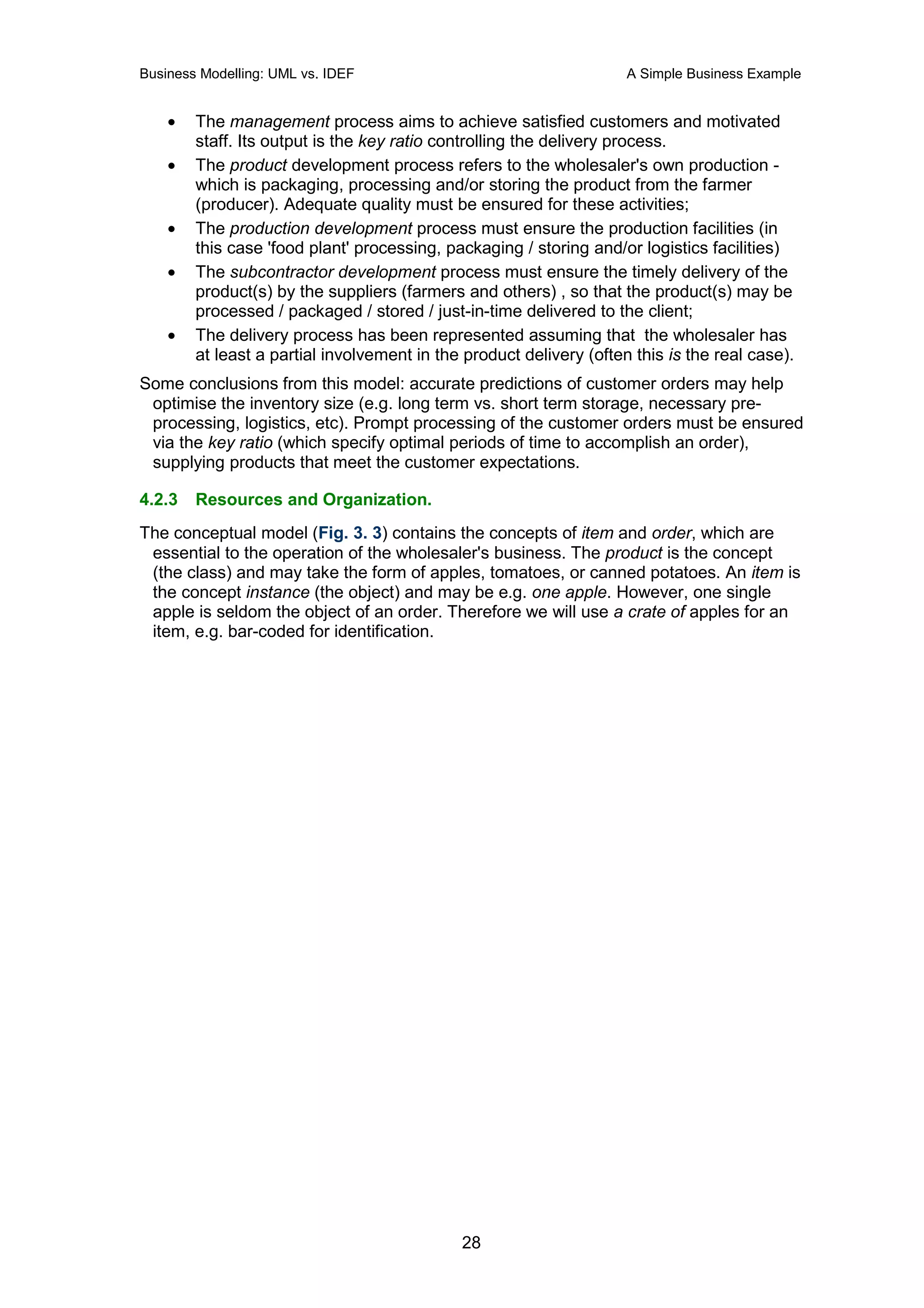 Business Modelling: UML vs. IDEF                                     A Simple Business Example


    •   The management process aims to achieve satisfied customers and motivated
        staff. Its output is the key ratio controlling the delivery process.
    •   The product development process refers to the wholesaler's own production -
        which is packaging, processing and/or storing the product from the farmer
        (producer). Adequate quality must be ensured for these activities;
    •   The production development process must ensure the production facilities (in
        this case 'food plant' processing, packaging / storing and/or logistics facilities)
    •   The subcontractor development process must ensure the timely delivery of the
        product(s) by the suppliers (farmers and others) , so that the product(s) may be
        processed / packaged / stored / just-in-time delivered to the client;
    •   The delivery process has been represented assuming that the wholesaler has
        at least a partial involvement in the product delivery (often this is the real case).
Some conclusions from this model: accurate predictions of customer orders may help
 optimise the inventory size (e.g. long term vs. short term storage, necessary pre-
 processing, logistics, etc). Prompt processing of the customer orders must be ensured
 via the key ratio (which specify optimal periods of time to accomplish an order),
 supplying products that meet the customer expectations.

4.2.3   Resources and Organization.
The conceptual model (Fig. 3. 3) contains the concepts of item and order, which are
 essential to the operation of the wholesaler's business. The product is the concept
 (the class) and may take the form of apples, tomatoes, or canned potatoes. An item is
 the concept instance (the object) and may be e.g. one apple. However, one single
 apple is seldom the object of an order. Therefore we will use a crate of apples for an
 item, e.g. bar-coded for identification.




                                             28
 