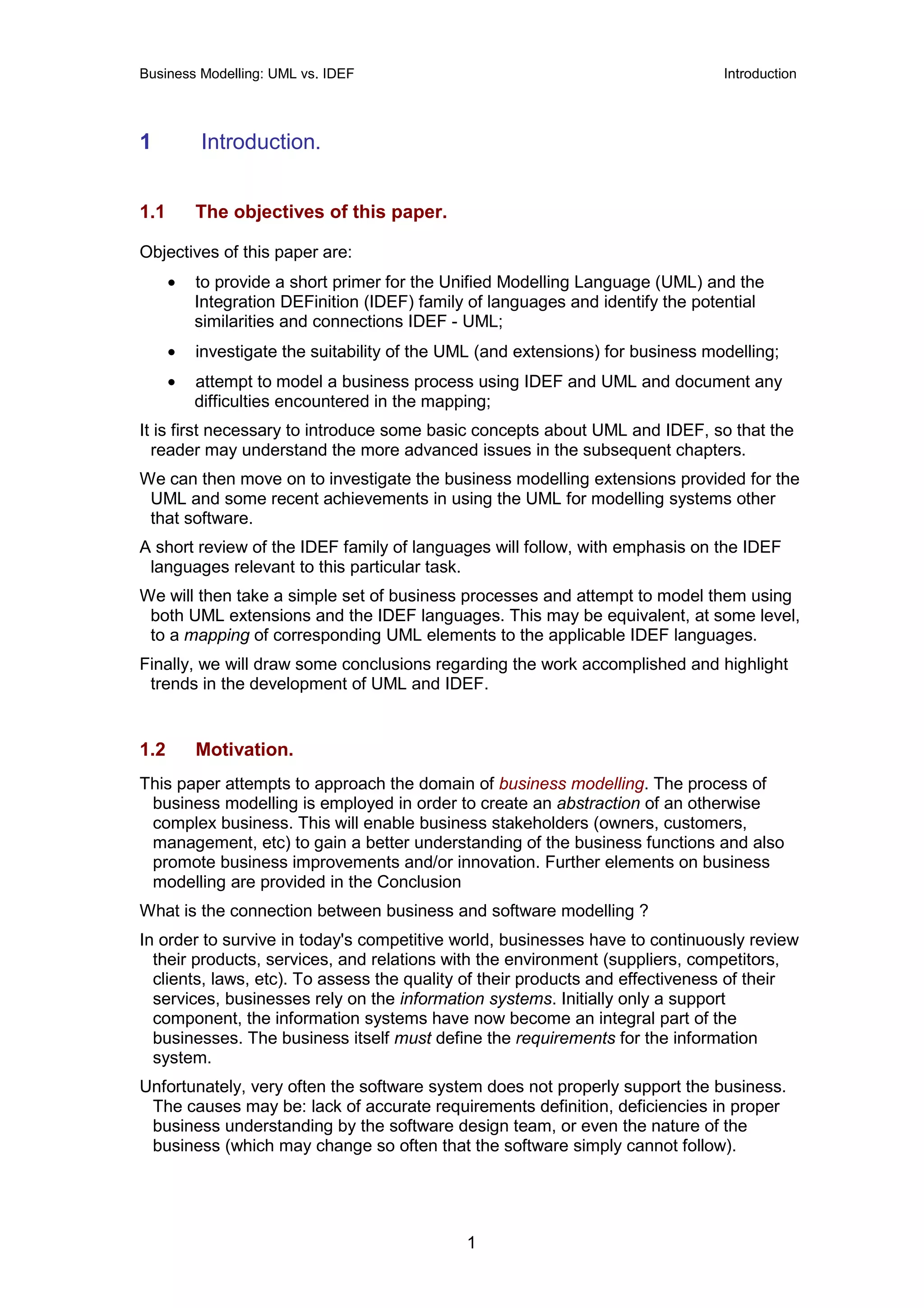 Business Modelling: UML vs. IDEF                                                 Introduction




1         Introduction.


1.1       The objectives of this paper.

Objectives of this paper are:
      •   to provide a short primer for the Unified Modelling Language (UML) and the
          Integration DEFinition (IDEF) family of languages and identify the potential
          similarities and connections IDEF - UML;
      •   investigate the suitability of the UML (and extensions) for business modelling;
      •   attempt to model a business process using IDEF and UML and document any
          difficulties encountered in the mapping;
It is first necessary to introduce some basic concepts about UML and IDEF, so that the
  reader may understand the more advanced issues in the subsequent chapters.
We can then move on to investigate the business modelling extensions provided for the
 UML and some recent achievements in using the UML for modelling systems other
 that software.
A short review of the IDEF family of languages will follow, with emphasis on the IDEF
 languages relevant to this particular task.
We will then take a simple set of business processes and attempt to model them using
 both UML extensions and the IDEF languages. This may be equivalent, at some level,
 to a mapping of corresponding UML elements to the applicable IDEF languages.
Finally, we will draw some conclusions regarding the work accomplished and highlight
 trends in the development of UML and IDEF.


1.2       Motivation.
This paper attempts to approach the domain of business modelling. The process of
 business modelling is employed in order to create an abstraction of an otherwise
 complex business. This will enable business stakeholders (owners, customers,
 management, etc) to gain a better understanding of the business functions and also
 promote business improvements and/or innovation. Further elements on business
 modelling are provided in the Conclusion
What is the connection between business and software modelling ?
In order to survive in today's competitive world, businesses have to continuously review
  their products, services, and relations with the environment (suppliers, competitors,
  clients, laws, etc). To assess the quality of their products and effectiveness of their
  services, businesses rely on the information systems. Initially only a support
  component, the information systems have now become an integral part of the
  businesses. The business itself must define the requirements for the information
  system.
Unfortunately, very often the software system does not properly support the business.
 The causes may be: lack of accurate requirements definition, deficiencies in proper
 business understanding by the software design team, or even the nature of the
 business (which may change so often that the software simply cannot follow).




                                              1
 