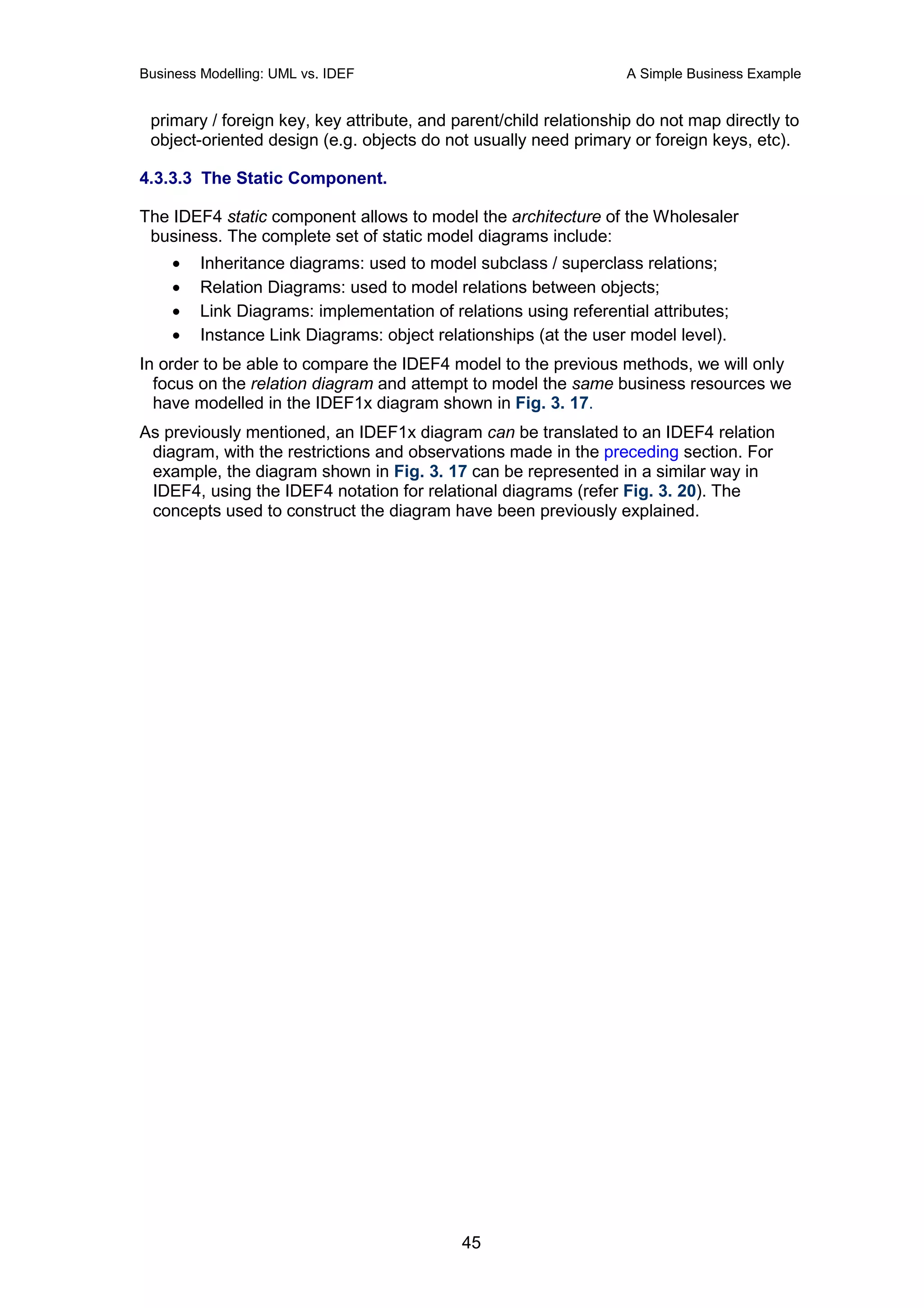Business Modelling: UML vs. IDEF                                   A Simple Business Example


 primary / foreign key, key attribute, and parent/child relationship do not map directly to
 object-oriented design (e.g. objects do not usually need primary or foreign keys, etc).

4.3.3.3 The Static Component.

The IDEF4 static component allows to model the architecture of the Wholesaler
 business. The complete set of static model diagrams include:
    •    Inheritance diagrams: used to model subclass / superclass relations;
    •    Relation Diagrams: used to model relations between objects;
    •    Link Diagrams: implementation of relations using referential attributes;
    •    Instance Link Diagrams: object relationships (at the user model level).
In order to be able to compare the IDEF4 model to the previous methods, we will only
  focus on the relation diagram and attempt to model the same business resources we
  have modelled in the IDEF1x diagram shown in Fig. 3. 17.
As previously mentioned, an IDEF1x diagram can be translated to an IDEF4 relation
 diagram, with the restrictions and observations made in the preceding section. For
 example, the diagram shown in Fig. 3. 17 can be represented in a similar way in
 IDEF4, using the IDEF4 notation for relational diagrams (refer Fig. 3. 20). The
 concepts used to construct the diagram have been previously explained.




                                            45
 