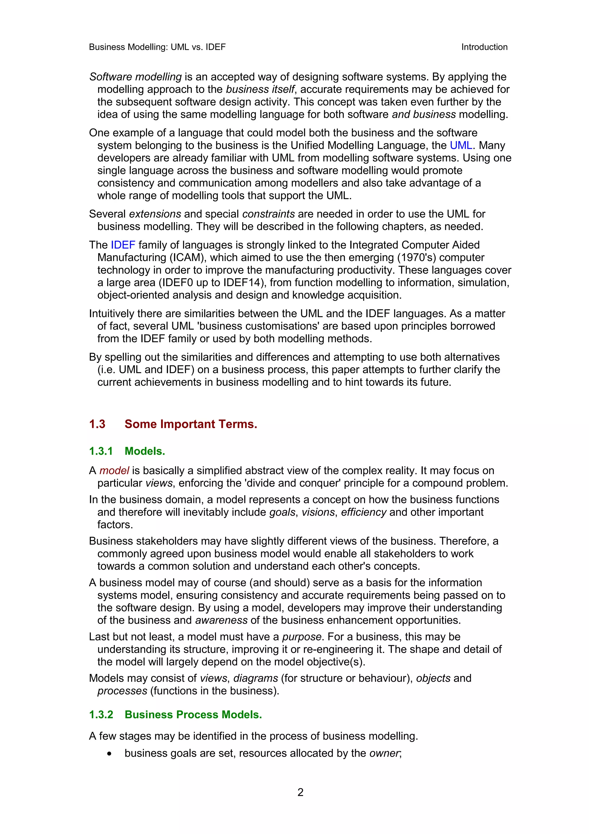 Business Modelling: UML vs. IDEF                                               Introduction


Software modelling is an accepted way of designing software systems. By applying the
 modelling approach to the business itself, accurate requirements may be achieved for
 the subsequent software design activity. This concept was taken even further by the
 idea of using the same modelling language for both software and business modelling.
One example of a language that could model both the business and the software
 system belonging to the business is the Unified Modelling Language, the UML. Many
 developers are already familiar with UML from modelling software systems. Using one
 single language across the business and software modelling would promote
 consistency and communication among modellers and also take advantage of a
 whole range of modelling tools that support the UML.
Several extensions and special constraints are needed in order to use the UML for
 business modelling. They will be described in the following chapters, as needed.
The IDEF family of languages is strongly linked to the Integrated Computer Aided
 Manufacturing (ICAM), which aimed to use the then emerging (1970's) computer
 technology in order to improve the manufacturing productivity. These languages cover
 a large area (IDEF0 up to IDEF14), from function modelling to information, simulation,
 object-oriented analysis and design and knowledge acquisition.
Intuitively there are similarities between the UML and the IDEF languages. As a matter
  of fact, several UML 'business customisations' are based upon principles borrowed
  from the IDEF family or used by both modelling methods.
By spelling out the similarities and differences and attempting to use both alternatives
 (i.e. UML and IDEF) on a business process, this paper attempts to further clarify the
 current achievements in business modelling and to hint towards its future.


1.3       Some Important Terms.

1.3.1     Models.
A model is basically a simplified abstract view of the complex reality. It may focus on
 particular views, enforcing the 'divide and conquer' principle for a compound problem.
In the business domain, a model represents a concept on how the business functions
  and therefore will inevitably include goals, visions, efficiency and other important
  factors.
Business stakeholders may have slightly different views of the business. Therefore, a
 commonly agreed upon business model would enable all stakeholders to work
 towards a common solution and understand each other's concepts.
A business model may of course (and should) serve as a basis for the information
 systems model, ensuring consistency and accurate requirements being passed on to
 the software design. By using a model, developers may improve their understanding
 of the business and awareness of the business enhancement opportunities.
Last but not least, a model must have a purpose. For a business, this may be
 understanding its structure, improving it or re-engineering it. The shape and detail of
 the model will largely depend on the model objective(s).
Models may consist of views, diagrams (for structure or behaviour), objects and
 processes (functions in the business).

1.3.2     Business Process Models.
A few stages may be identified in the process of business modelling.
      •   business goals are set, resources allocated by the owner;


                                             2
 