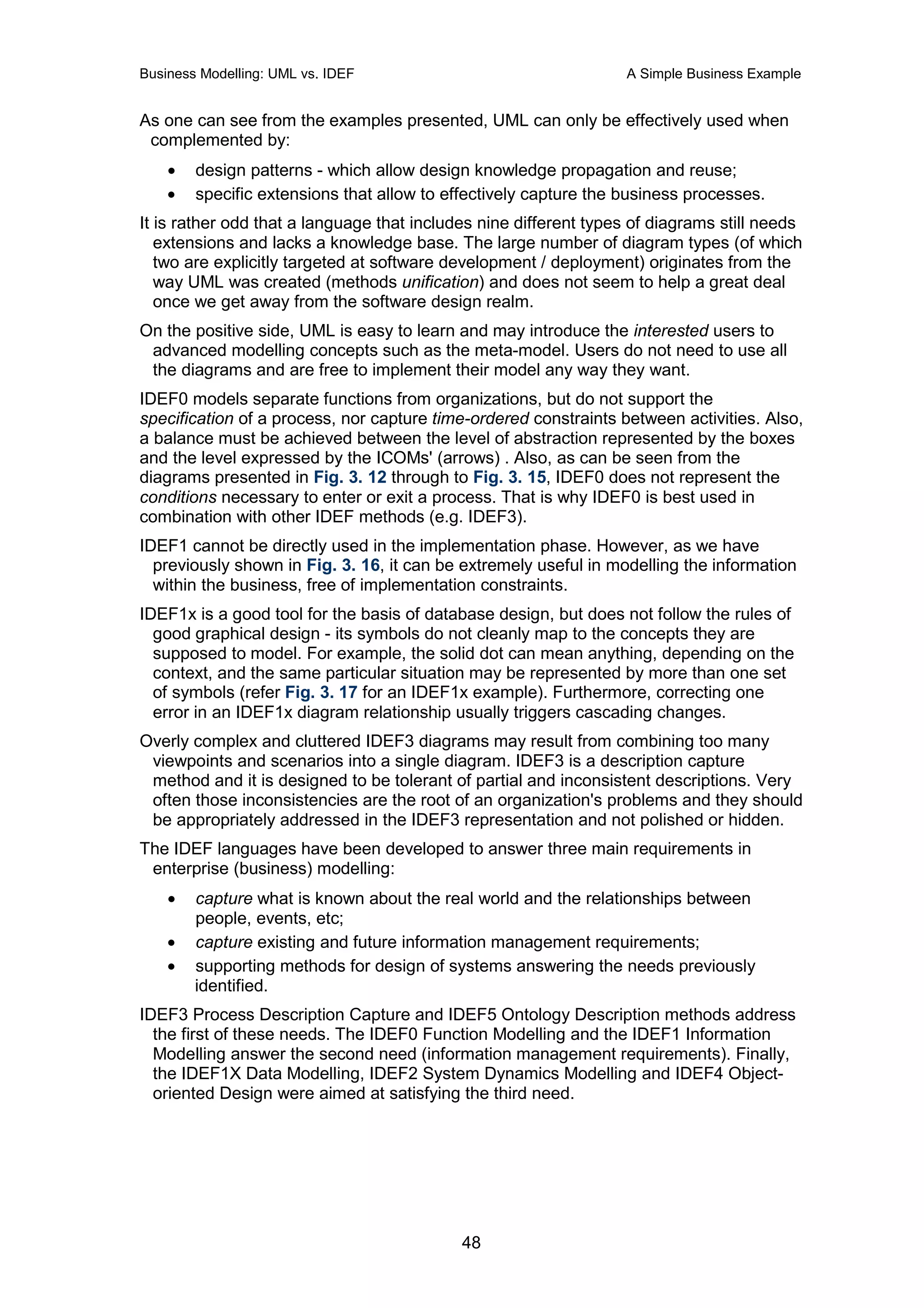 Business Modelling: UML vs. IDEF                                  A Simple Business Example


As one can see from the examples presented, UML can only be effectively used when
 complemented by:
    •   design patterns - which allow design knowledge propagation and reuse;
    •   specific extensions that allow to effectively capture the business processes.
It is rather odd that a language that includes nine different types of diagrams still needs
   extensions and lacks a knowledge base. The large number of diagram types (of which
   two are explicitly targeted at software development / deployment) originates from the
   way UML was created (methods unification) and does not seem to help a great deal
   once we get away from the software design realm.
On the positive side, UML is easy to learn and may introduce the interested users to
 advanced modelling concepts such as the meta-model. Users do not need to use all
 the diagrams and are free to implement their model any way they want.
IDEF0 models separate functions from organizations, but do not support the
specification of a process, nor capture time-ordered constraints between activities. Also,
a balance must be achieved between the level of abstraction represented by the boxes
and the level expressed by the ICOMs' (arrows) . Also, as can be seen from the
diagrams presented in Fig. 3. 12 through to Fig. 3. 15, IDEF0 does not represent the
conditions necessary to enter or exit a process. That is why IDEF0 is best used in
combination with other IDEF methods (e.g. IDEF3).
IDEF1 cannot be directly used in the implementation phase. However, as we have
  previously shown in Fig. 3. 16, it can be extremely useful in modelling the information
  within the business, free of implementation constraints.
IDEF1x is a good tool for the basis of database design, but does not follow the rules of
  good graphical design - its symbols do not cleanly map to the concepts they are
  supposed to model. For example, the solid dot can mean anything, depending on the
  context, and the same particular situation may be represented by more than one set
  of symbols (refer Fig. 3. 17 for an IDEF1x example). Furthermore, correcting one
  error in an IDEF1x diagram relationship usually triggers cascading changes.
Overly complex and cluttered IDEF3 diagrams may result from combining too many
 viewpoints and scenarios into a single diagram. IDEF3 is a description capture
 method and it is designed to be tolerant of partial and inconsistent descriptions. Very
 often those inconsistencies are the root of an organization's problems and they should
 be appropriately addressed in the IDEF3 representation and not polished or hidden.
The IDEF languages have been developed to answer three main requirements in
 enterprise (business) modelling:
    •   capture what is known about the real world and the relationships between
        people, events, etc;
    •   capture existing and future information management requirements;
    •   supporting methods for design of systems answering the needs previously
        identified.
IDEF3 Process Description Capture and IDEF5 Ontology Description methods address
  the first of these needs. The IDEF0 Function Modelling and the IDEF1 Information
  Modelling answer the second need (information management requirements). Finally,
  the IDEF1X Data Modelling, IDEF2 System Dynamics Modelling and IDEF4 Object-
  oriented Design were aimed at satisfying the third need.




                                            48
 