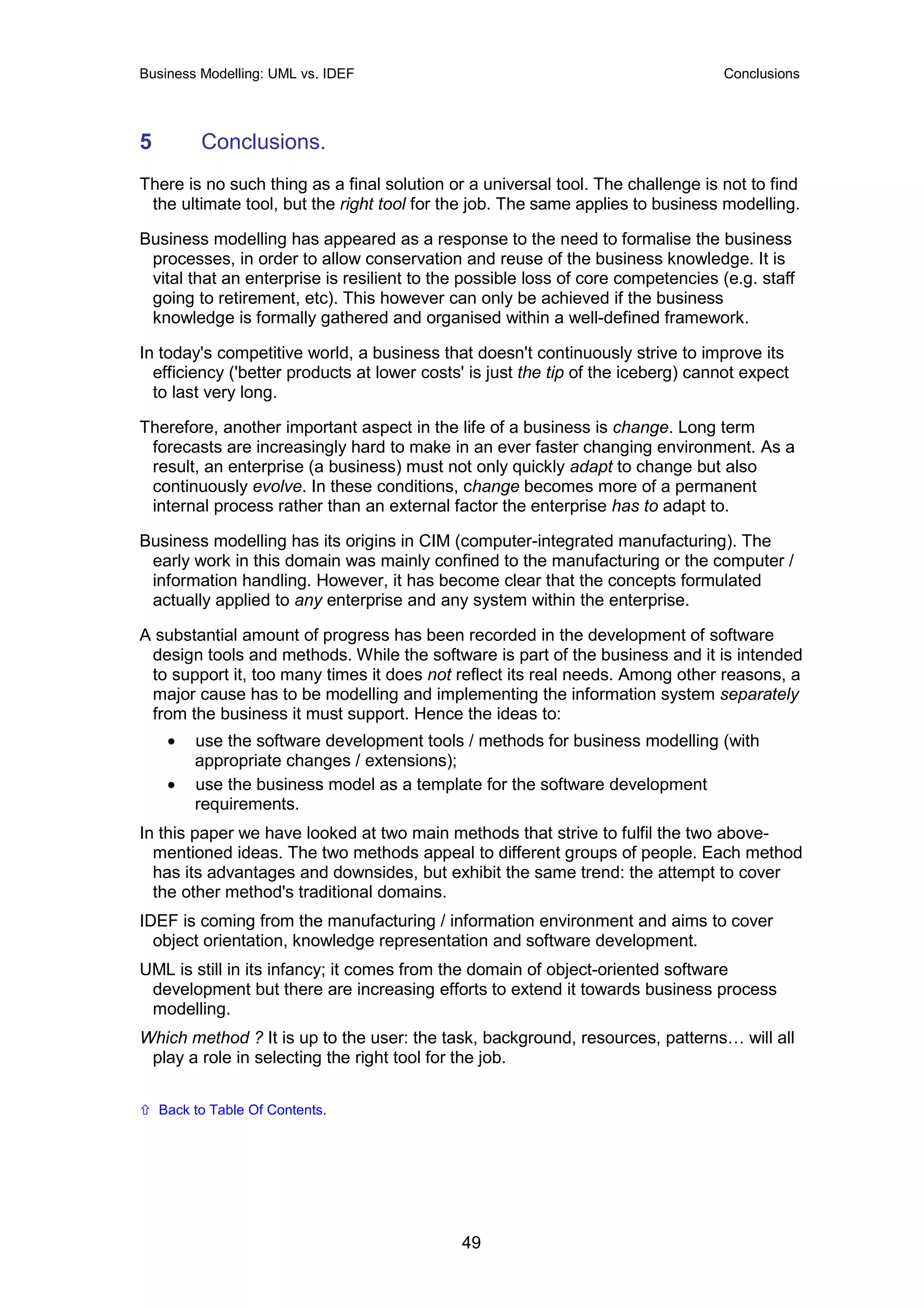 Business Modelling: UML vs. IDEF                                                  Conclusions




5         Conclusions.
There is no such thing as a final solution or a universal tool. The challenge is not to find
 the ultimate tool, but the right tool for the job. The same applies to business modelling.

Business modelling has appeared as a response to the need to formalise the business
 processes, in order to allow conservation and reuse of the business knowledge. It is
 vital that an enterprise is resilient to the possible loss of core competencies (e.g. staff
 going to retirement, etc). This however can only be achieved if the business
 knowledge is formally gathered and organised within a well-defined framework.

In today's competitive world, a business that doesn't continuously strive to improve its
  efficiency ('better products at lower costs' is just the tip of the iceberg) cannot expect
  to last very long.

Therefore, another important aspect in the life of a business is change. Long term
 forecasts are increasingly hard to make in an ever faster changing environment. As a
 result, an enterprise (a business) must not only quickly adapt to change but also
 continuously evolve. In these conditions, change becomes more of a permanent
 internal process rather than an external factor the enterprise has to adapt to.

Business modelling has its origins in CIM (computer-integrated manufacturing). The
 early work in this domain was mainly confined to the manufacturing or the computer /
 information handling. However, it has become clear that the concepts formulated
 actually applied to any enterprise and any system within the enterprise.

A substantial amount of progress has been recorded in the development of software
 design tools and methods. While the software is part of the business and it is intended
 to support it, too many times it does not reflect its real needs. Among other reasons, a
 major cause has to be modelling and implementing the information system separately
 from the business it must support. Hence the ideas to:
     •   use the software development tools / methods for business modelling (with
         appropriate changes / extensions);
     •   use the business model as a template for the software development
         requirements.
In this paper we have looked at two main methods that strive to fulfil the two above-
  mentioned ideas. The two methods appeal to different groups of people. Each method
  has its advantages and downsides, but exhibit the same trend: the attempt to cover
  the other method's traditional domains.
IDEF is coming from the manufacturing / information environment and aims to cover
  object orientation, knowledge representation and software development.
UML is still in its infancy; it comes from the domain of object-oriented software
 development but there are increasing efforts to extend it towards business process
 modelling.
Which method ? It is up to the user: the task, background, resources, patterns… will all
 play a role in selecting the right tool for the job.

    Back to Table Of Contents.




                                             49
 