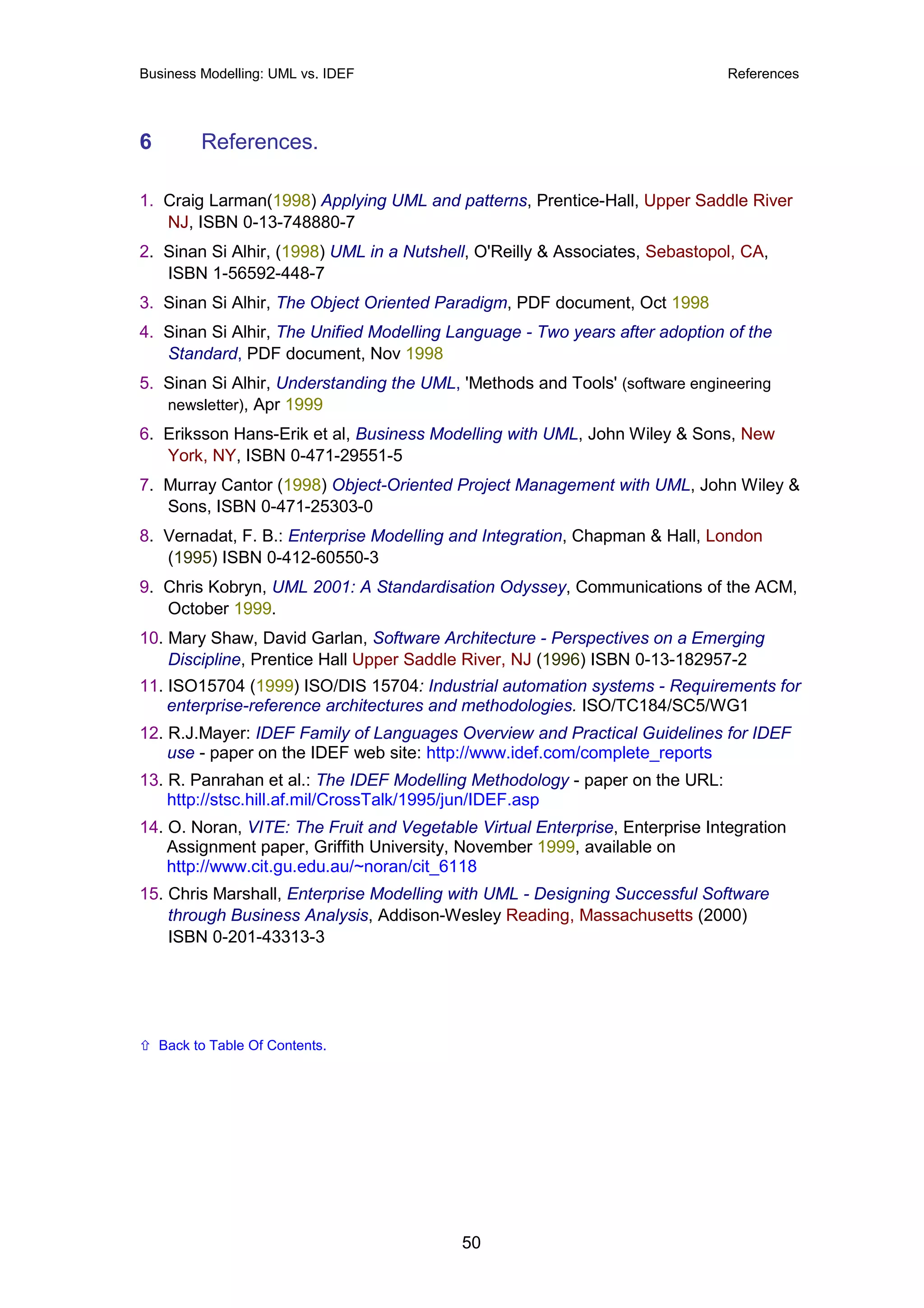 Business Modelling: UML vs. IDEF                                              References




6         References.

1. Craig Larman(1998) Applying UML and patterns, Prentice-Hall, Upper Saddle River
   NJ, ISBN 0-13-748880-7
2. Sinan Si Alhir, (1998) UML in a Nutshell, O'Reilly & Associates, Sebastopol, CA,
   ISBN 1-56592-448-7
3. Sinan Si Alhir, The Object Oriented Paradigm, PDF document, Oct 1998
4. Sinan Si Alhir, The Unified Modelling Language - Two years after adoption of the
   Standard, PDF document, Nov 1998
5. Sinan Si Alhir, Understanding the UML, 'Methods and Tools' (software engineering
   newsletter), Apr 1999
6. Eriksson Hans-Erik et al, Business Modelling with UML, John Wiley & Sons, New
   York, NY, ISBN 0-471-29551-5
7. Murray Cantor (1998) Object-Oriented Project Management with UML, John Wiley &
   Sons, ISBN 0-471-25303-0
8. Vernadat, F. B.: Enterprise Modelling and Integration, Chapman & Hall, London
   (1995) ISBN 0-412-60550-3
9. Chris Kobryn, UML 2001: A Standardisation Odyssey, Communications of the ACM,
   October 1999.
10. Mary Shaw, David Garlan, Software Architecture - Perspectives on a Emerging
    Discipline, Prentice Hall Upper Saddle River, NJ (1996) ISBN 0-13-182957-2
11. ISO15704 (1999) ISO/DIS 15704: Industrial automation systems - Requirements for
    enterprise-reference architectures and methodologies. ISO/TC184/SC5/WG1
12. R.J.Mayer: IDEF Family of Languages Overview and Practical Guidelines for IDEF
    use - paper on the IDEF web site: http://www.idef.com/complete_reports
13. R. Panrahan et al.: The IDEF Modelling Methodology - paper on the URL:
    http://stsc.hill.af.mil/CrossTalk/1995/jun/IDEF.asp
14. O. Noran, VITE: The Fruit and Vegetable Virtual Enterprise, Enterprise Integration
    Assignment paper, Griffith University, November 1999, available on
    http://www.cit.gu.edu.au/~noran/cit_6118
15. Chris Marshall, Enterprise Modelling with UML - Designing Successful Software
    through Business Analysis, Addison-Wesley Reading, Massachusetts (2000)
    ISBN 0-201-43313-3




    Back to Table Of Contents.




                                          50
 